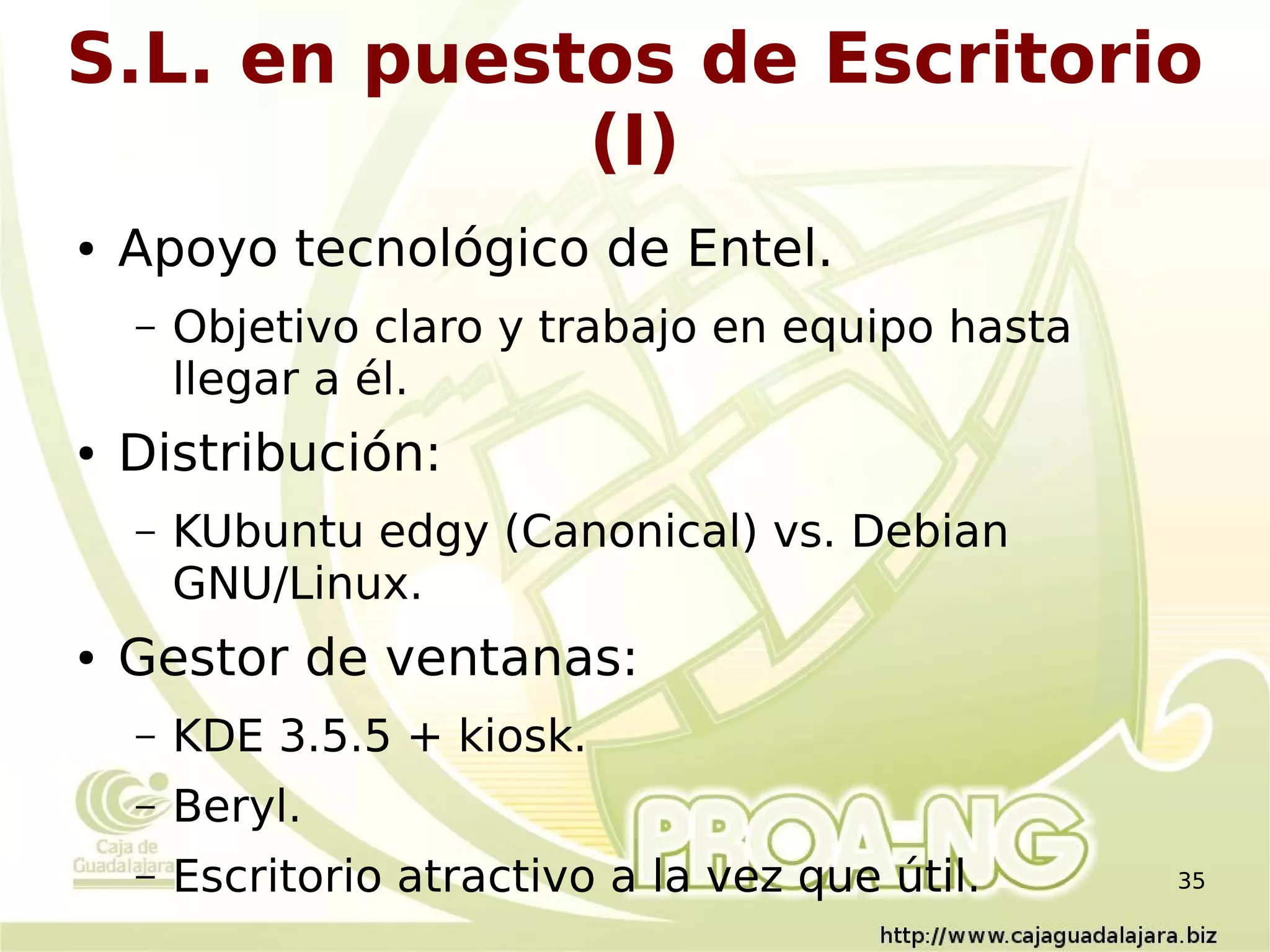 S.L. en puestos de Escritorio
             (I)
●   Apoyo tecnológico de Entel.
    –   Objetivo claro y trabajo en equipo hasta
        llegar a él.
●   Distribución:
    –   KUbuntu edgy (Canonical) vs. Debian
        GNU/Linux.
●   Gestor de ventanas:
    –   KDE 3.5.5 + kiosk.
    –   Beryl.
    –   Escritorio atractivo a la vez que útil.    35
 