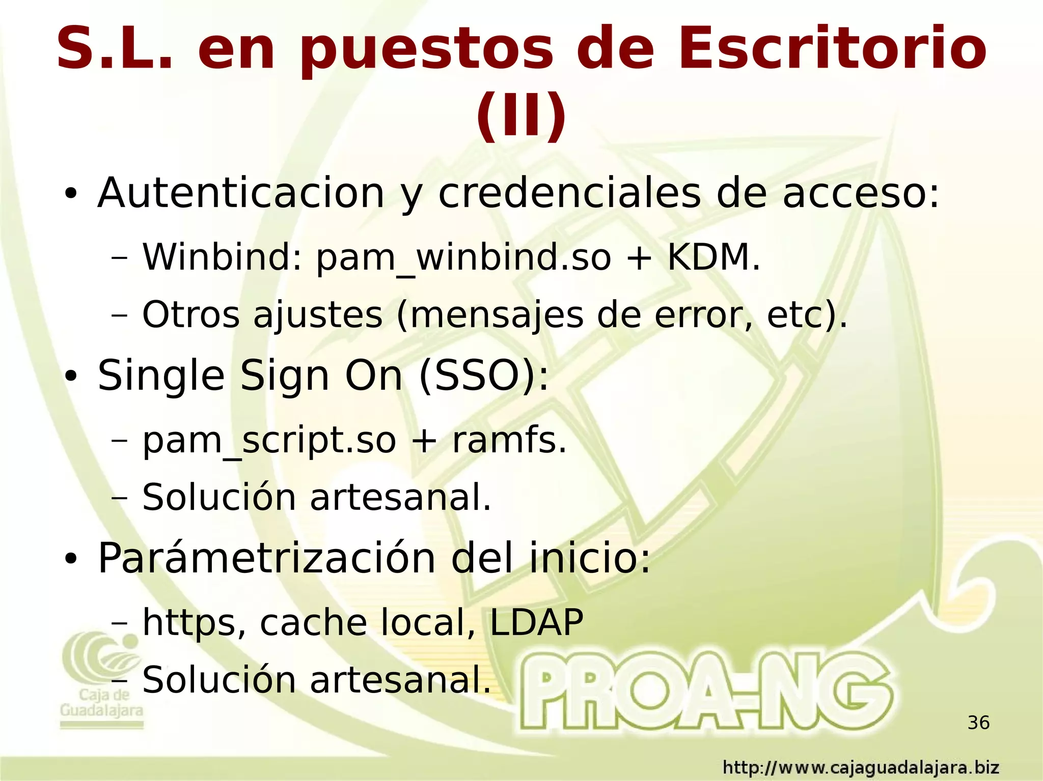 S.L. en puestos de Escritorio
             (II)
●   Autenticacion y credenciales de acceso:
    –   Winbind: pam_winbind.so + KDM.
    –   Otros ajustes (mensajes de error, etc).
●   Single Sign On (SSO):
    –   pam_script.so + ramfs.
    –   Solución artesanal.
●   Parámetrización del inicio:
    –   https, cache local, LDAP
    –   Solución artesanal.
                                                  36
 