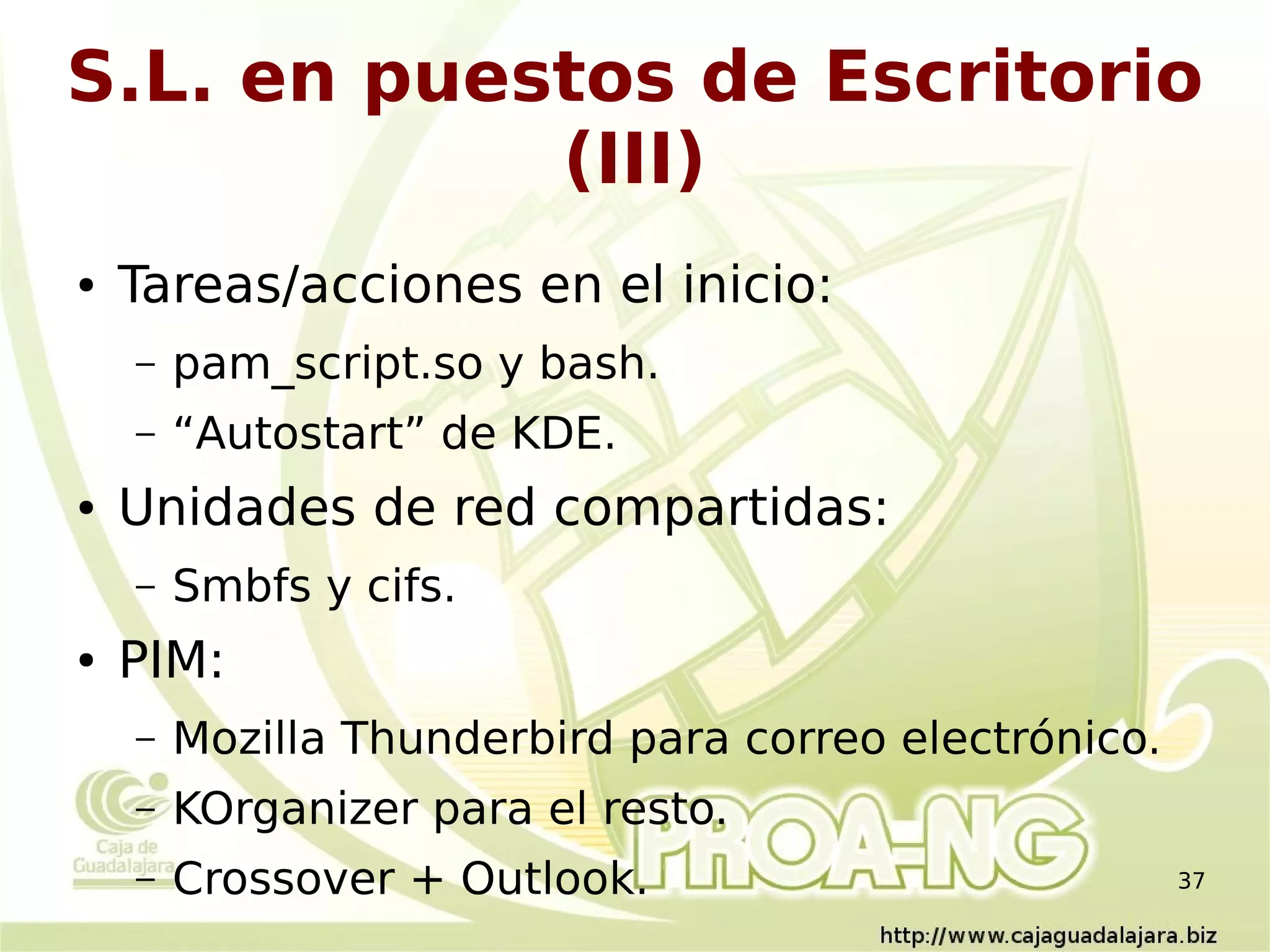S.L. en puestos de Escritorio
            (III)
●   Tareas/acciones en el inicio:
    –   pam_script.so y bash.
    –   “Autostart” de KDE.
●   Unidades de red compartidas:
    –   Smbfs y cifs.
●   PIM:
    –   Mozilla Thunderbird para correo electrónico.
    –   KOrganizer para el resto.
    –   Crossover + Outlook.                           37
 