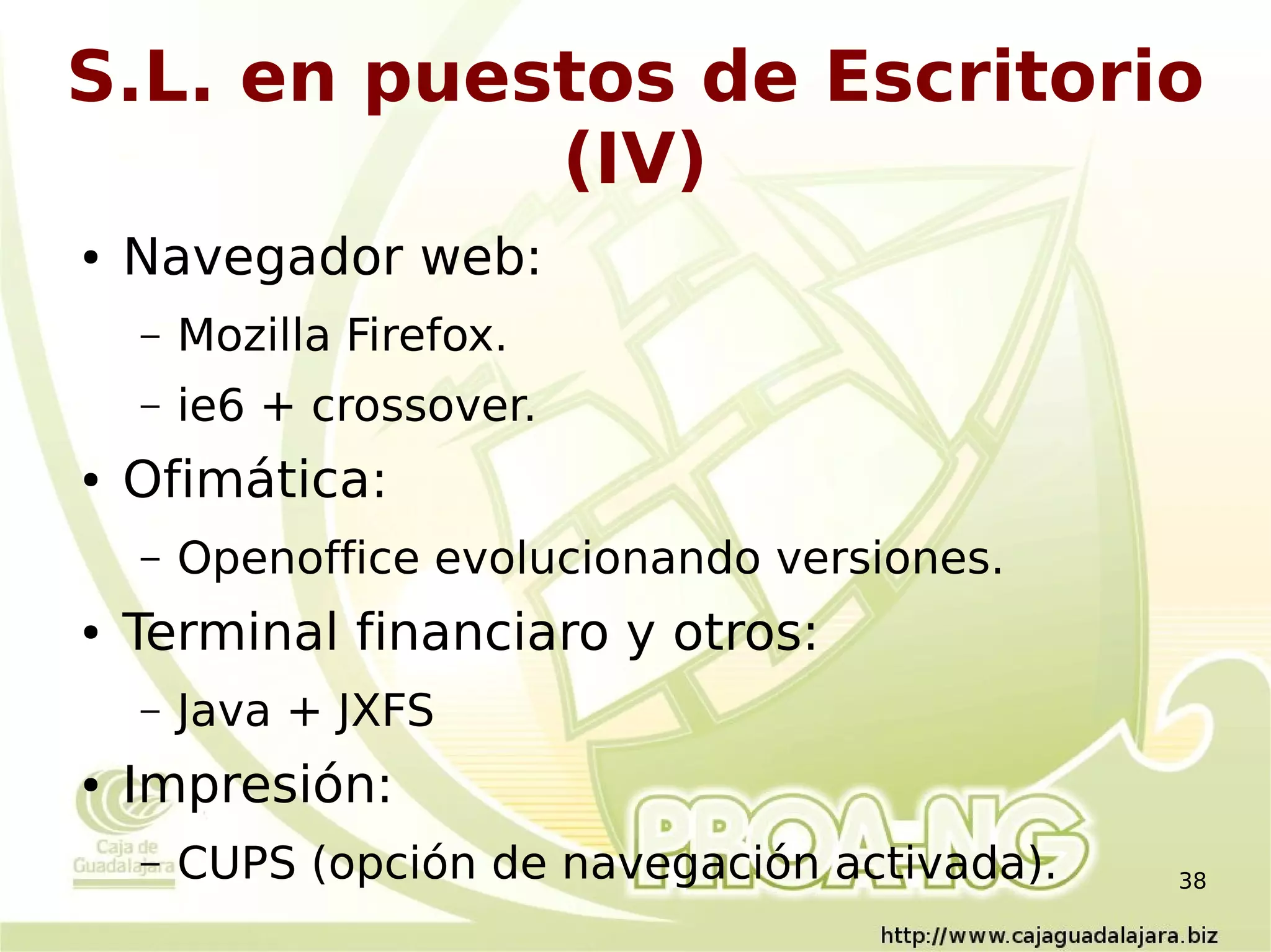 S.L. en puestos de Escritorio
            (IV)
●   Navegador web:
    –   Mozilla Firefox.
    –   ie6 + crossover.
●   Ofimática:
    –   Openoffice evolucionando versiones.
●   Terminal financiaro y otros:
    –   Java + JXFS
●   Impresión:
    –   CUPS (opción de navegación activada).   38
 