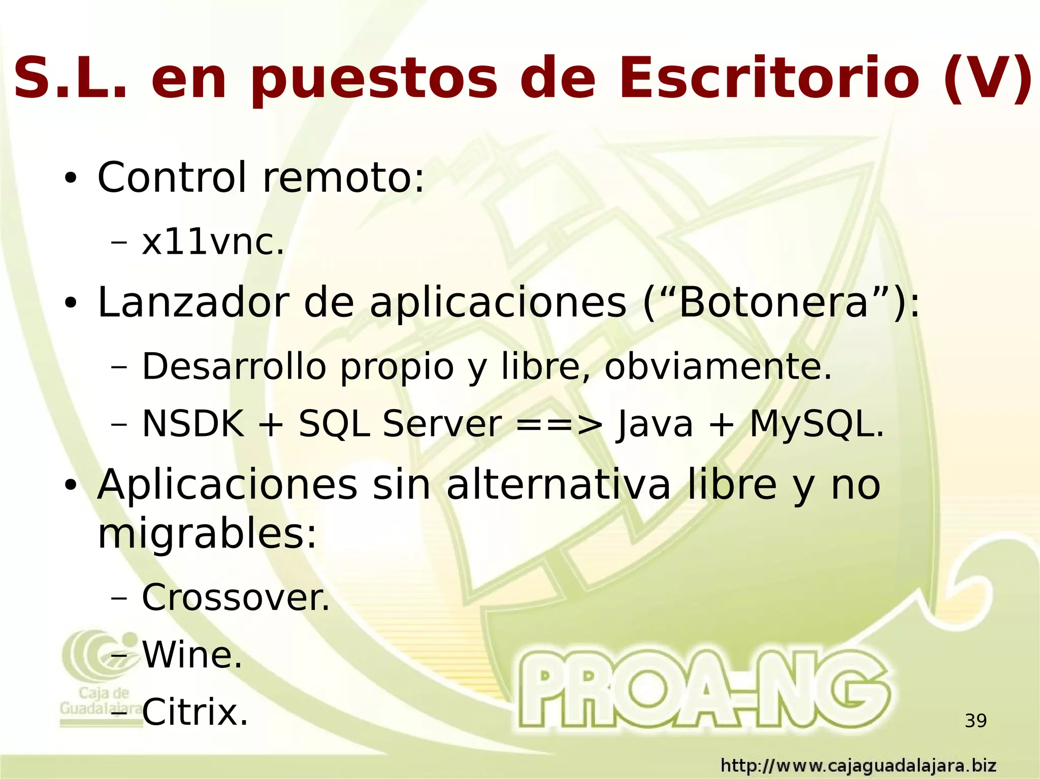 S.L. en puestos de Escritorio (V)
 ●   Control remoto:
     –   x11vnc.
 ●   Lanzador de aplicaciones (“Botonera”):
     –   Desarrollo propio y libre, obviamente.
     –   NSDK + SQL Server ==> Java + MySQL.
 ●   Aplicaciones sin alternativa libre y no
     migrables:
     –   Crossover.
     –   Wine.
     –   Citrix.                                  39
 