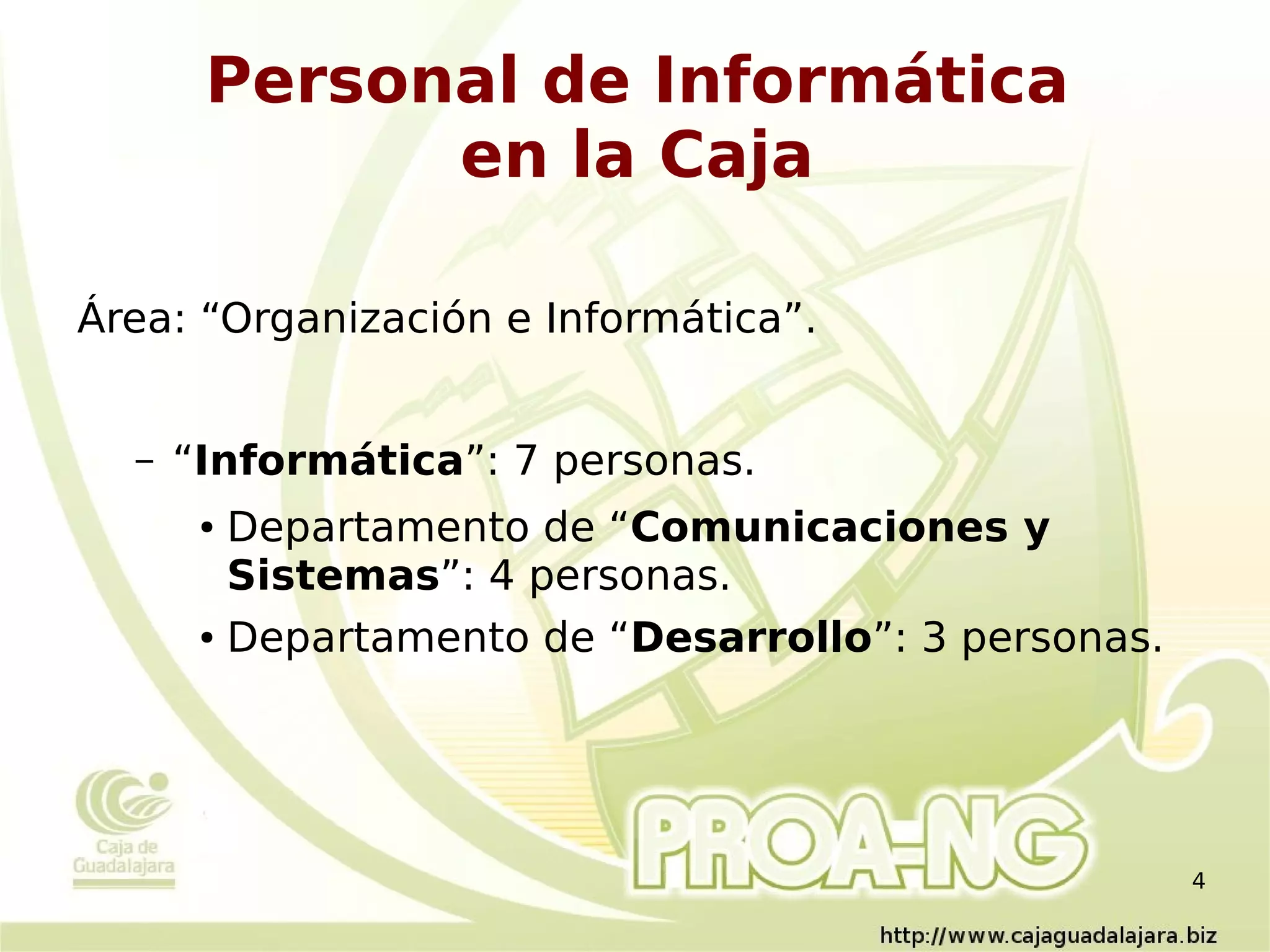 Personal de Informática
             en la Caja

Área: “Organización e Informática”.


  –   “Informática”: 7 personas.
       ● Departamento de “Comunicaciones y
         Sistemas”: 4 personas.
       ● Departamento de “Desarrollo”: 3 personas.




                                                     4
 