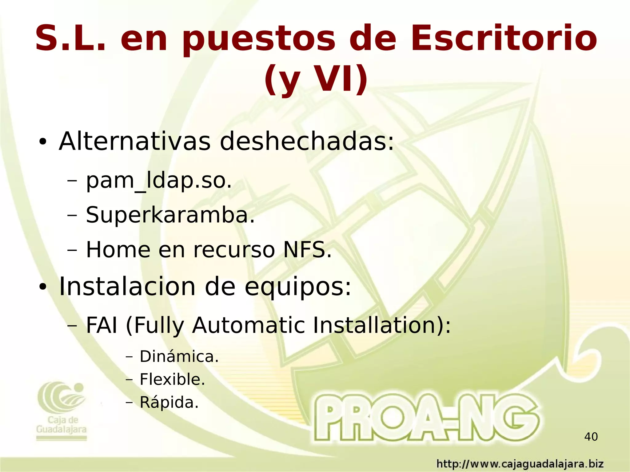S.L. en puestos de Escritorio
           (y VI)
●   Alternativas deshechadas:
    –   pam_ldap.so.
    –   Superkaramba.
    –   Home en recurso NFS.
●   Instalacion de equipos:
    –   FAI (Fully Automatic Installation):
           –   Dinámica.
           –   Flexible.
           –   Rápida.

                                              40
 
