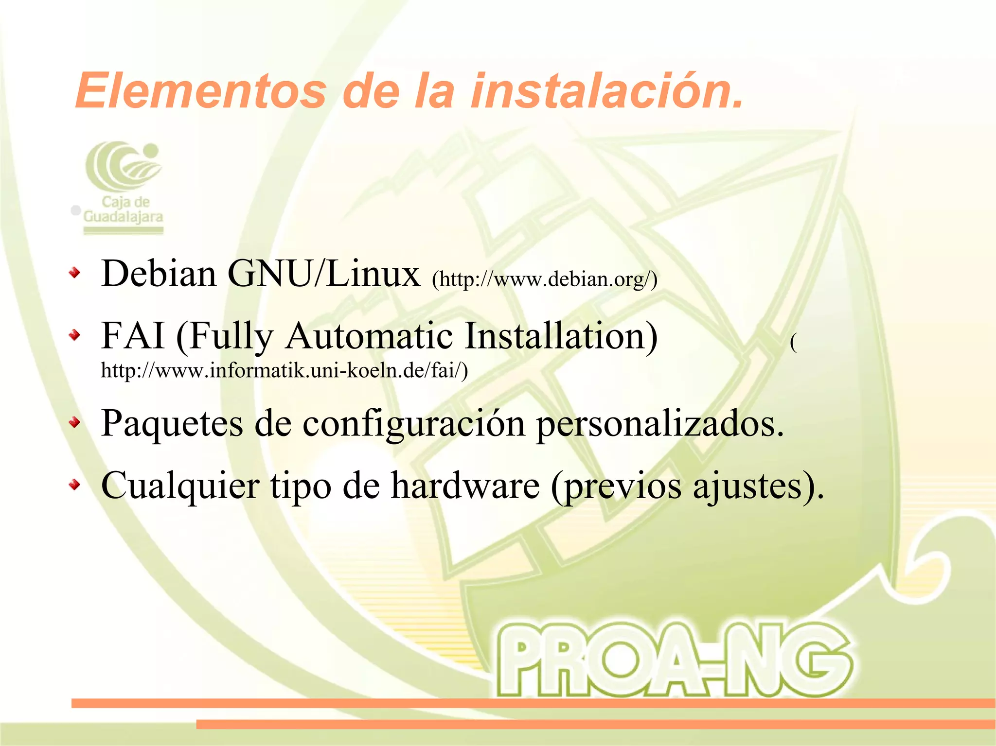 Elementos de la instalación.

●


    Debian GNU/Linux (http://www.debian.org/)
    FAI (Fully Automatic Installation)          (
    http://www.informatik.uni-koeln.de/fai/)

    Paquetes de configuración personalizados.
    Cualquier tipo de hardware (previos ajustes).
 
