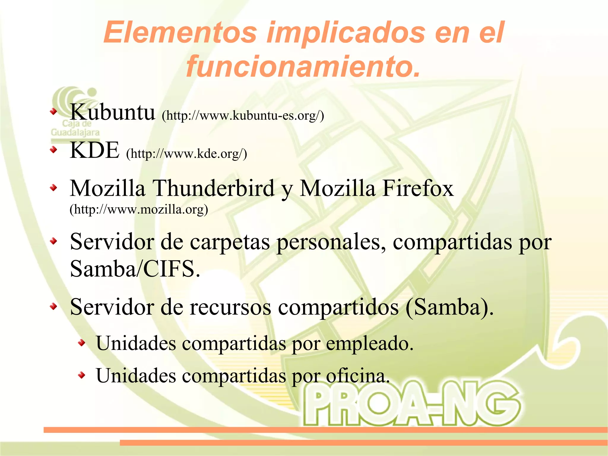 Elementos implicados en el
          funcionamiento.
Kubuntu (http://www.kubuntu-es.org/)
KDE (http://www.kde.org/)
Mozilla Thunderbird y Mozilla Firefox
(http://www.mozilla.org)

Servidor de carpetas personales, compartidas por
Samba/CIFS.
Servidor de recursos compartidos (Samba).
    Unidades compartidas por empleado.
    Unidades compartidas por oficina.
 