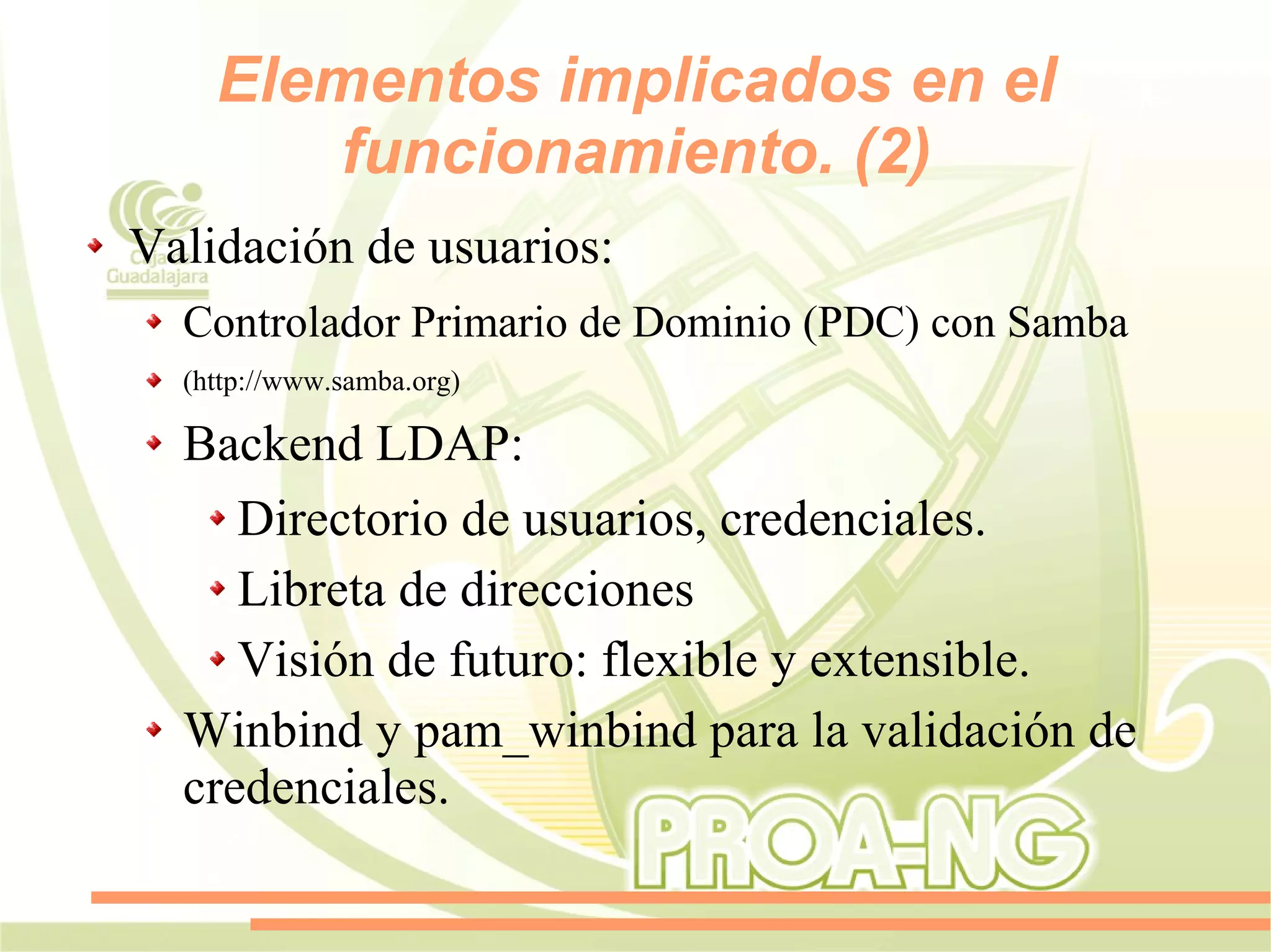 Elementos implicados en el
        funcionamiento. (2)
Validación de usuarios:
  Controlador Primario de Dominio (PDC) con Samba
  (http://www.samba.org)

  Backend LDAP:
     Directorio de usuarios, credenciales.
     Libreta de direcciones
     Visión de futuro: flexible y extensible.
  Winbind y pam_winbind para la validación de
  credenciales.
 