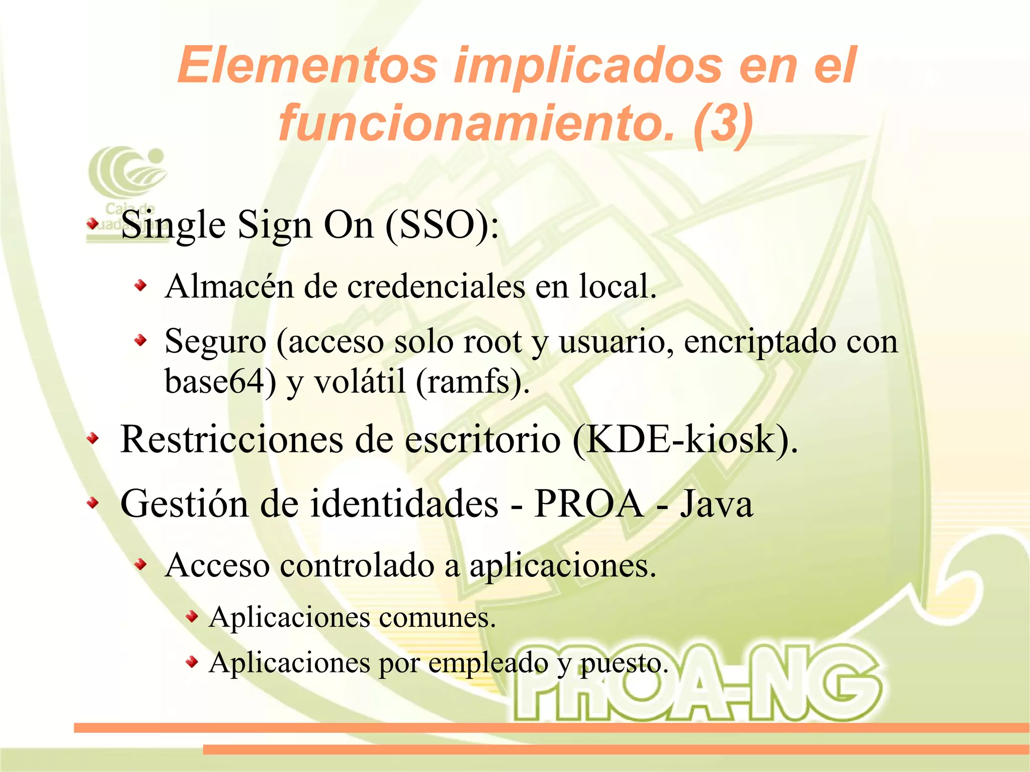 Elementos implicados en el
       funcionamiento. (3)
Single Sign On (SSO):
  Almacén de credenciales en local.
  Seguro (acceso solo root y usuario, encriptado con
  base64) y volátil (ramfs).
Restricciones de escritorio (KDE-kiosk).
Gestión de identidades - PROA - Java
  Acceso controlado a aplicaciones.
     Aplicaciones comunes.
     Aplicaciones por empleado y puesto.
 