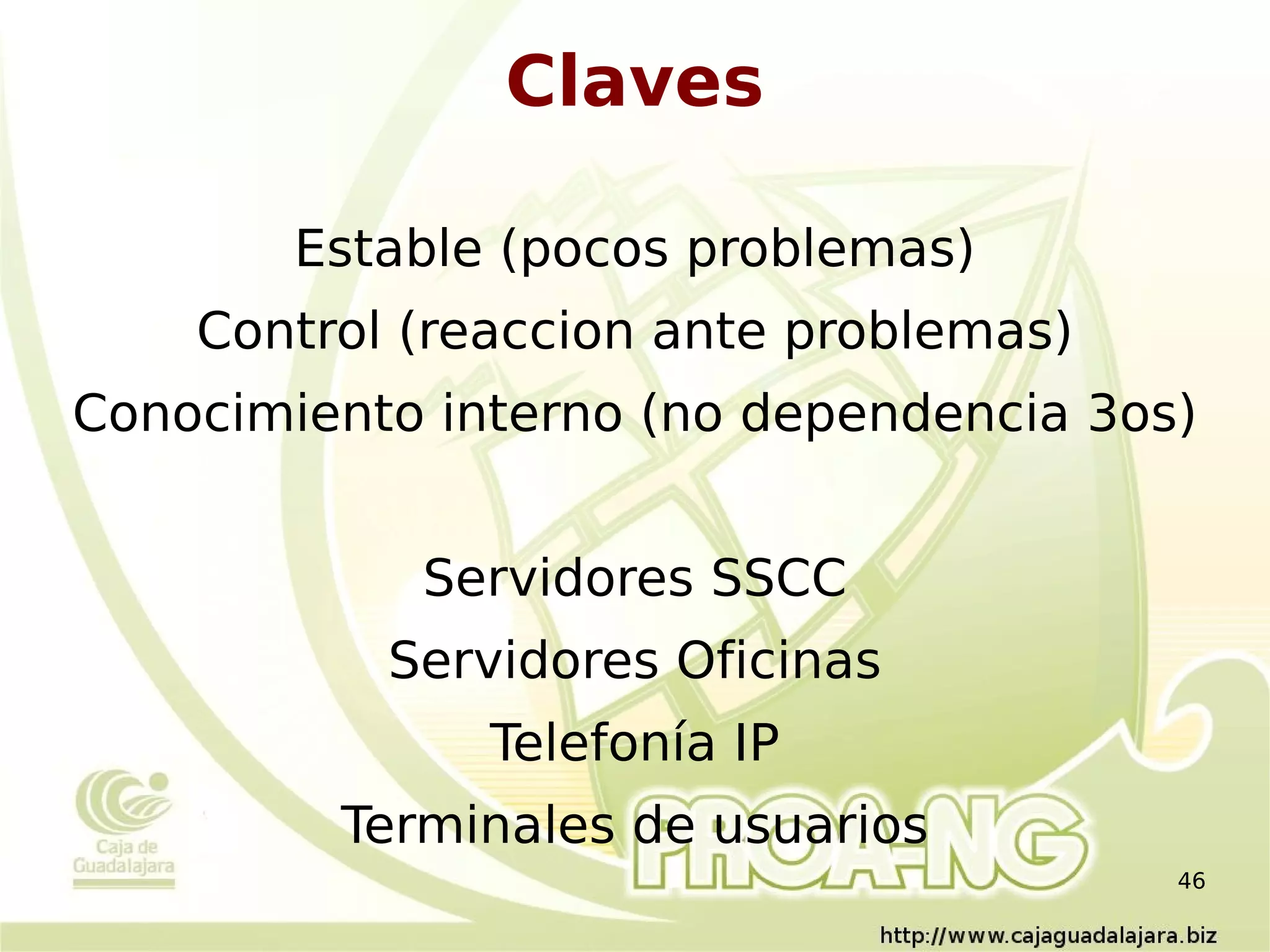 Claves

        Estable (pocos problemas)
    Control (reaccion ante problemas)
Conocimiento interno (no dependencia 3os)


            Servidores SSCC
           Servidores Oficinas
               Telefonía IP
         Terminales de usuarios
                                        46
 