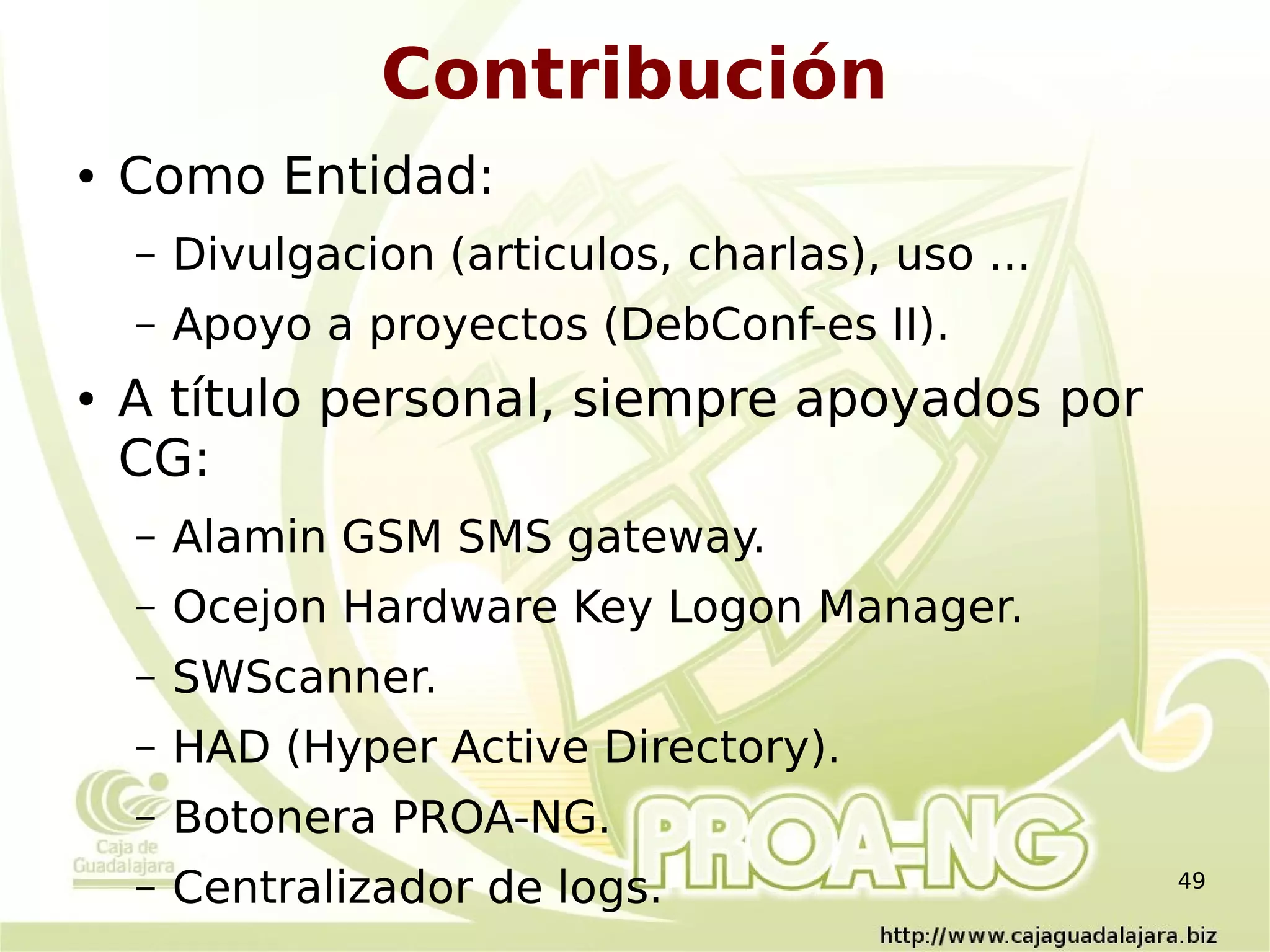 Contribución
●   Como Entidad:
    –   Divulgacion (articulos, charlas), uso ...
    –   Apoyo a proyectos (DebConf-es II).
●   A título personal, siempre apoyados por
    CG:
    –   Alamin GSM SMS gateway.
    –   Ocejon Hardware Key Logon Manager.
    –   SWScanner.
    –   HAD (Hyper Active Directory).
    –   Botonera PROA-NG.
    –   Centralizador de logs.                      49
 
