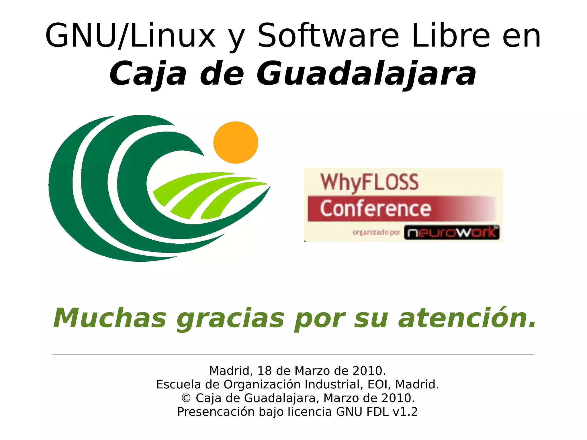 GNU/Linux y Software Libre en
   Caja de Guadalajara




Muchas gracias por su atención.
               Madrid, 18 de Marzo de 2010.
      Escuela de Organización Industrial, EOI, Madrid.
          © Caja de Guadalajara, Marzo de 2010.
         Presencación bajo licencia GNU FDL v1.2
 