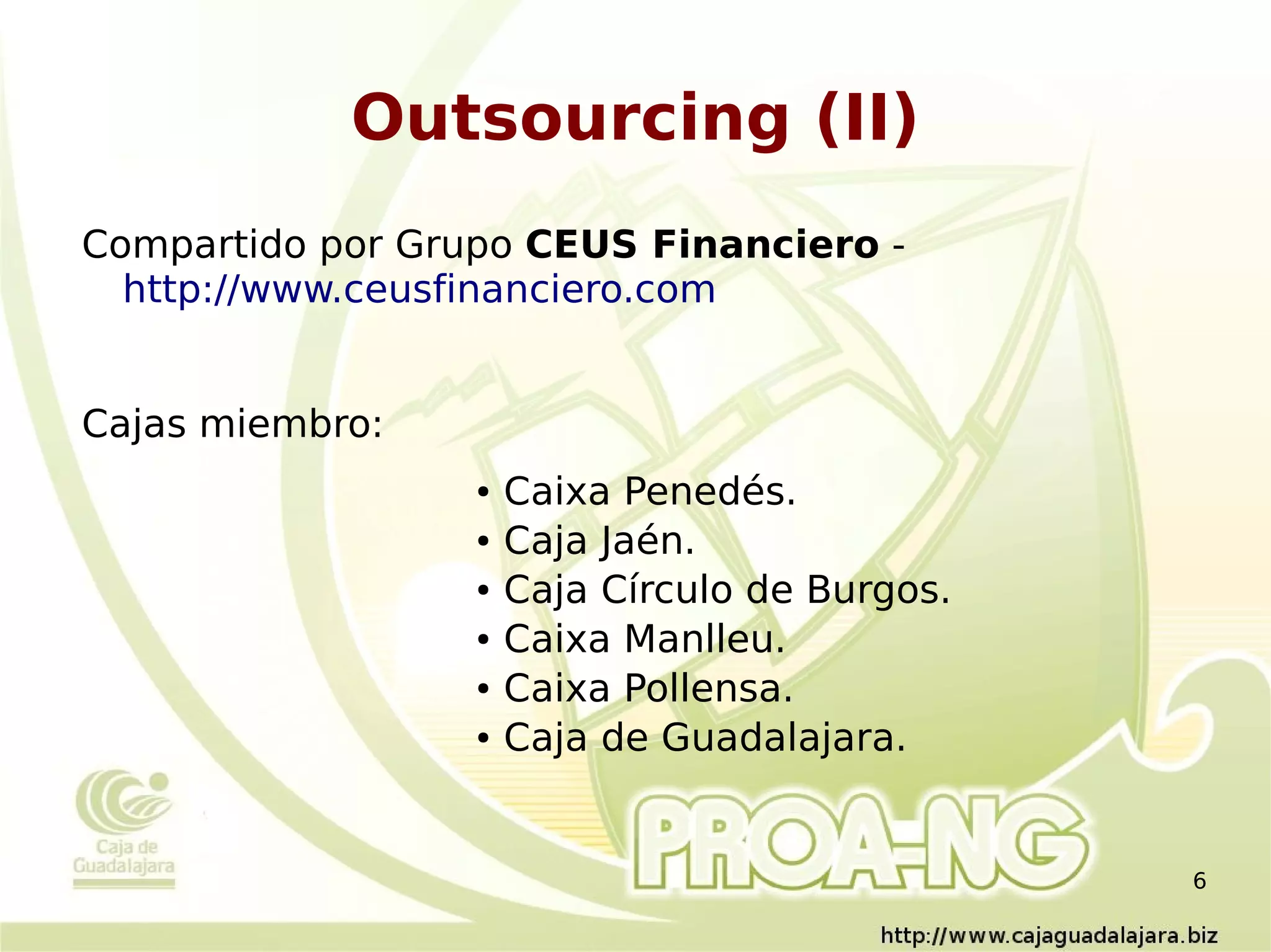 Outsourcing (II)
Compartido por Grupo CEUS Financiero -
  http://www.ceusfinanciero.com


Cajas miembro:
                  ●   Caixa Penedés.
                  ●   Caja Jaén.
                  ●   Caja Círculo de Burgos.
                  ●   Caixa Manlleu.
                  ●   Caixa Pollensa.
                  ●   Caja de Guadalajara.


                                                6
 
