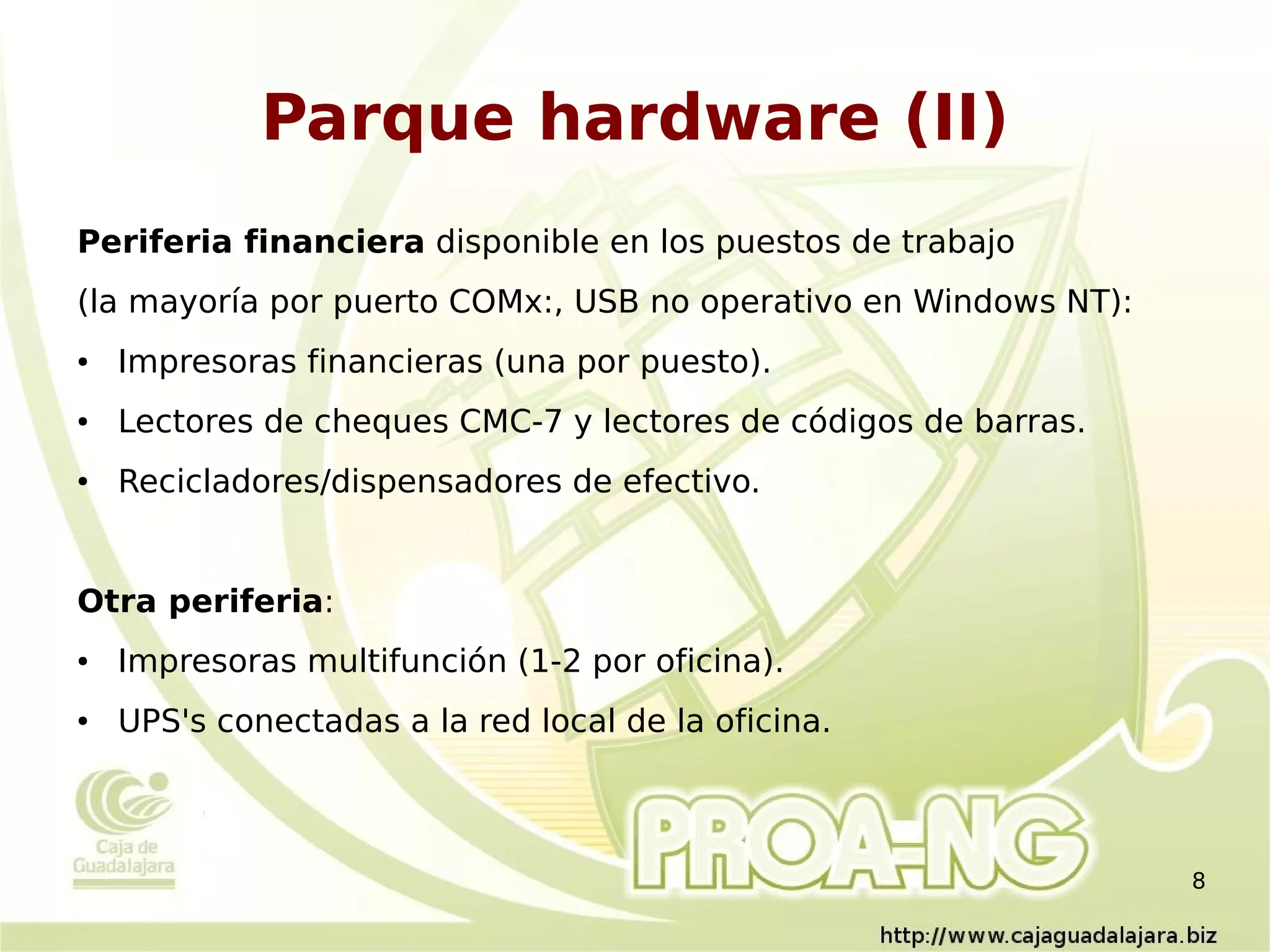 Parque hardware (II)
Periferia financiera disponible en los puestos de trabajo
(la mayoría por puerto COMx:, USB no operativo en Windows NT):
●   Impresoras financieras (una por puesto).
●   Lectores de cheques CMC-7 y lectores de códigos de barras.
●   Recicladores/dispensadores de efectivo.


Otra periferia:
●   Impresoras multifunción (1-2 por oficina).
●   UPS's conectadas a la red local de la oficina.



                                                                 8
 
