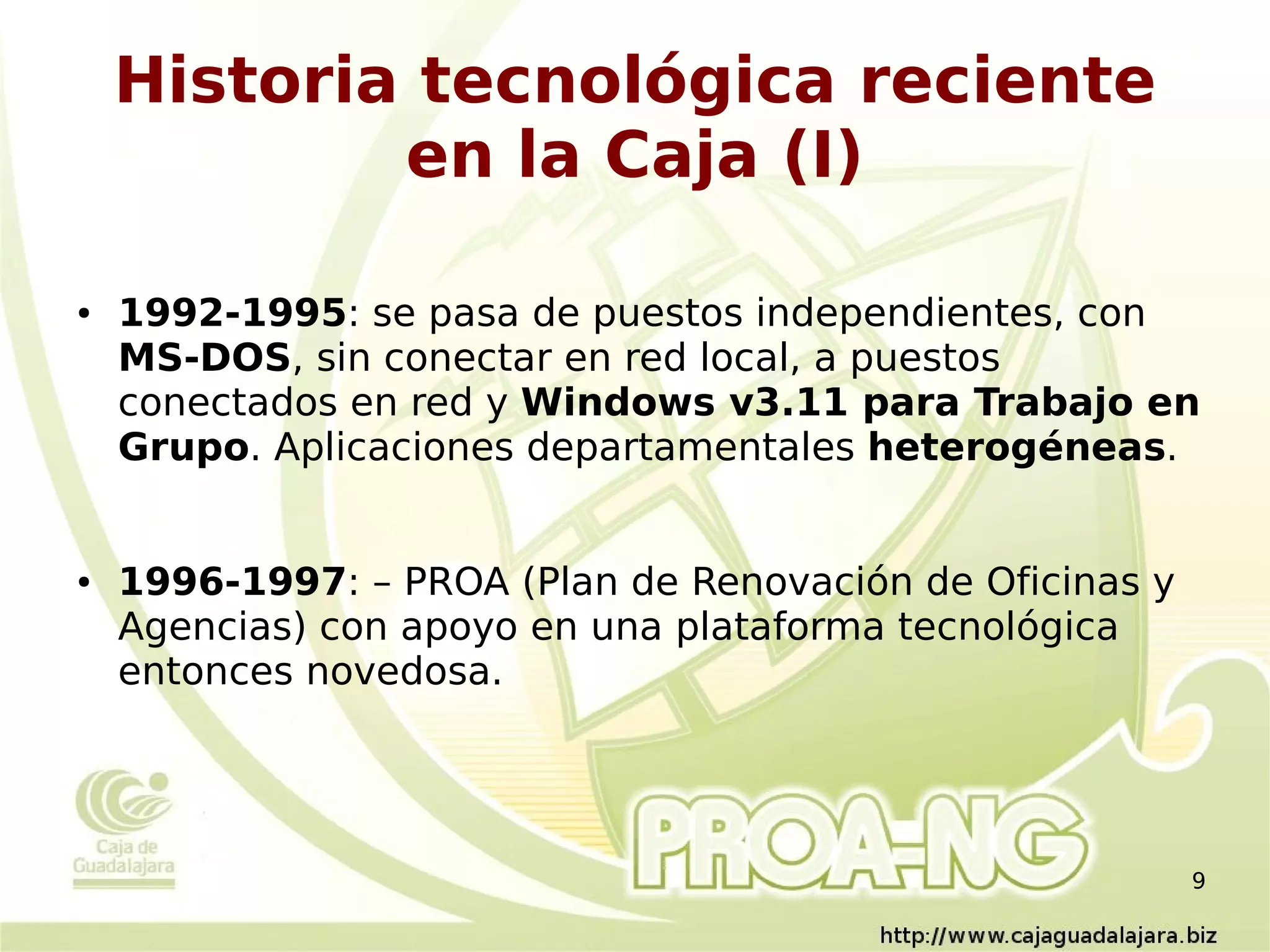 Historia tecnológica reciente
            en la Caja (I)

●   1992-1995: se pasa de puestos independientes, con
    MS-DOS, sin conectar en red local, a puestos
    conectados en red y Windows v3.11 para Trabajo en
    Grupo. Aplicaciones departamentales heterogéneas.


●   1996-1997: – PROA (Plan de Renovación de Oficinas y
    Agencias) con apoyo en una plataforma tecnológica
    entonces novedosa.




                                                          9
 