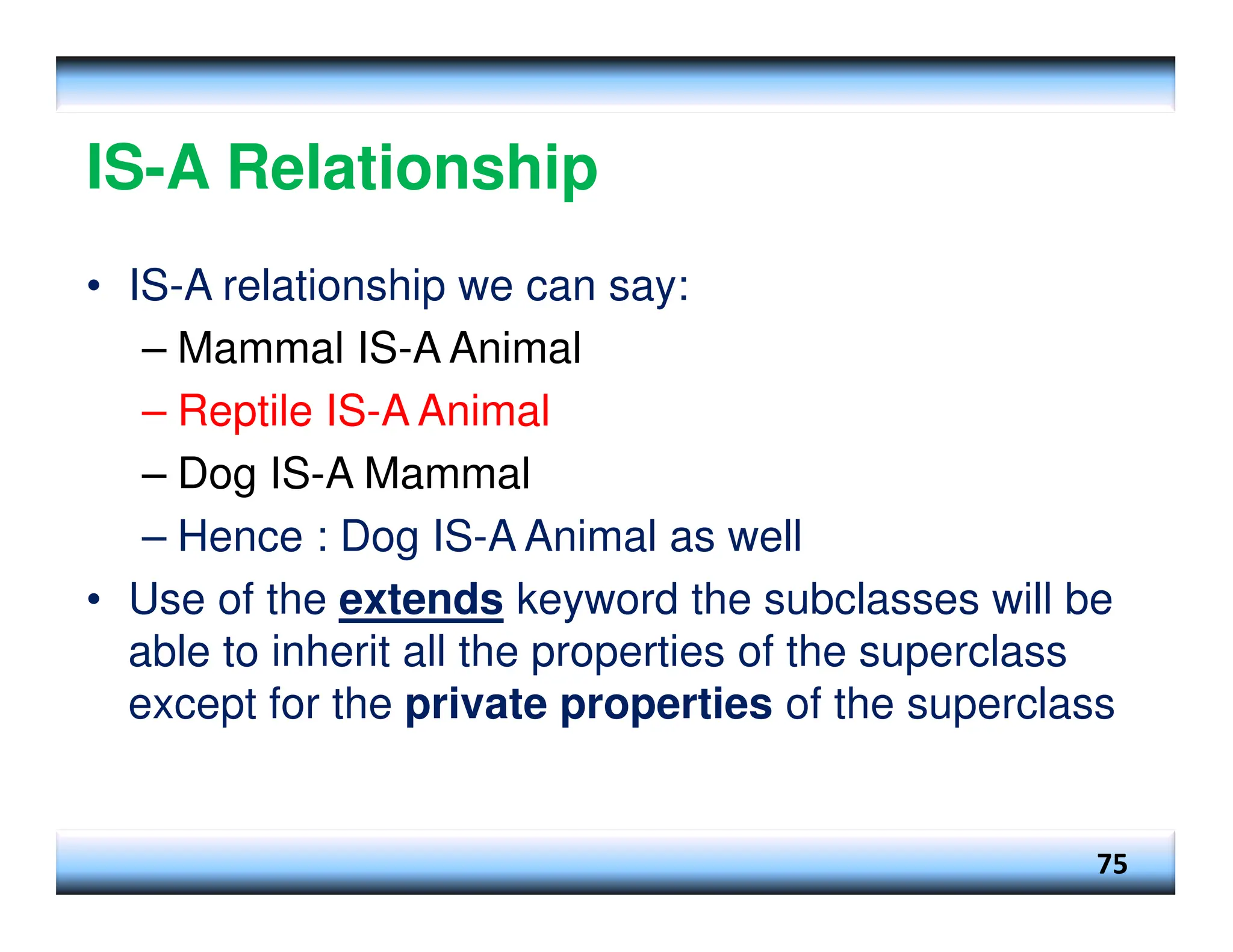 IS-A Relationship • IS-A relationship we can say: – Mammal IS-A Animal – Reptile IS-A Animal – Dog IS-A Mammal – Hence : Dog IS-A Animal as well • Use of the extends keyword the subclasses will be able to inherit all the properties of the superclass except for the private properties of the superclass 75 
