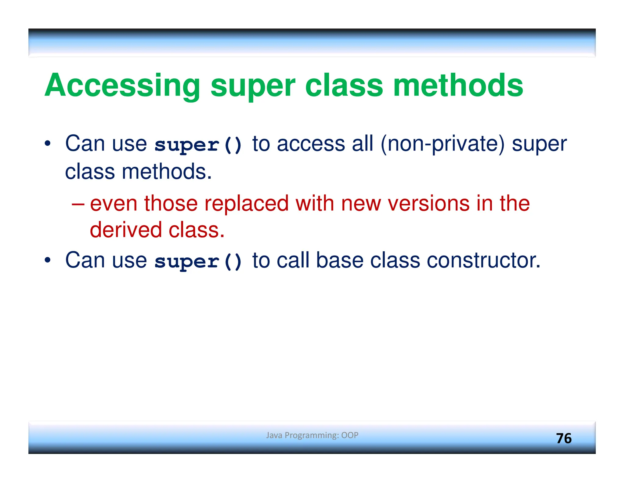 Java Programming: OOP 76 Accessing super class methods • Can use super() to access all (non-private) super class methods. – even those replaced with new versions in the derived class. • Can use super() to call base class constructor. 