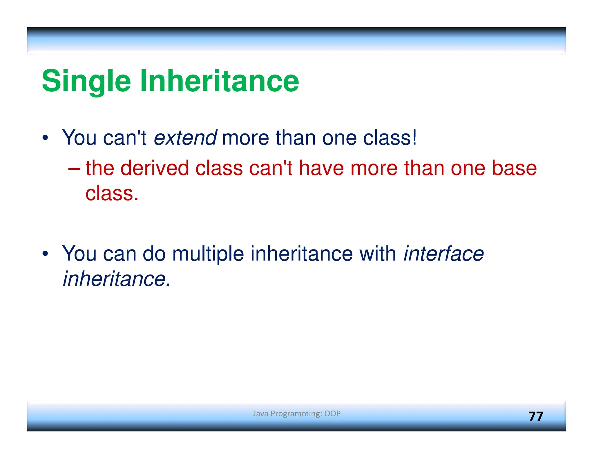 Java Programming: OOP 77 Single Inheritance • You can't extend more than one class! – the derived class can't have more than one base class. • You can do multiple inheritance with interface inheritance. 