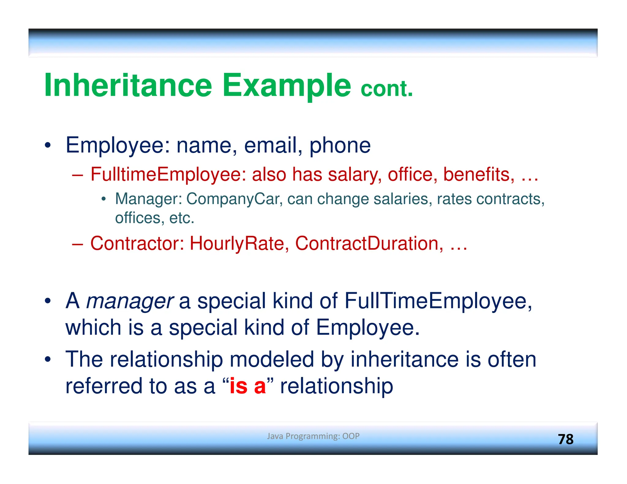 Java Programming: OOP 78 Inheritance Example cont. • Employee: name, email, phone – FulltimeEmployee: also has salary, office, benefits, … • Manager: CompanyCar, can change salaries, rates contracts, offices, etc. – Contractor: HourlyRate, ContractDuration, … • A manager a special kind of FullTimeEmployee, which is a special kind of Employee. • The relationship modeled by inheritance is often referred to as a “is a” relationship 