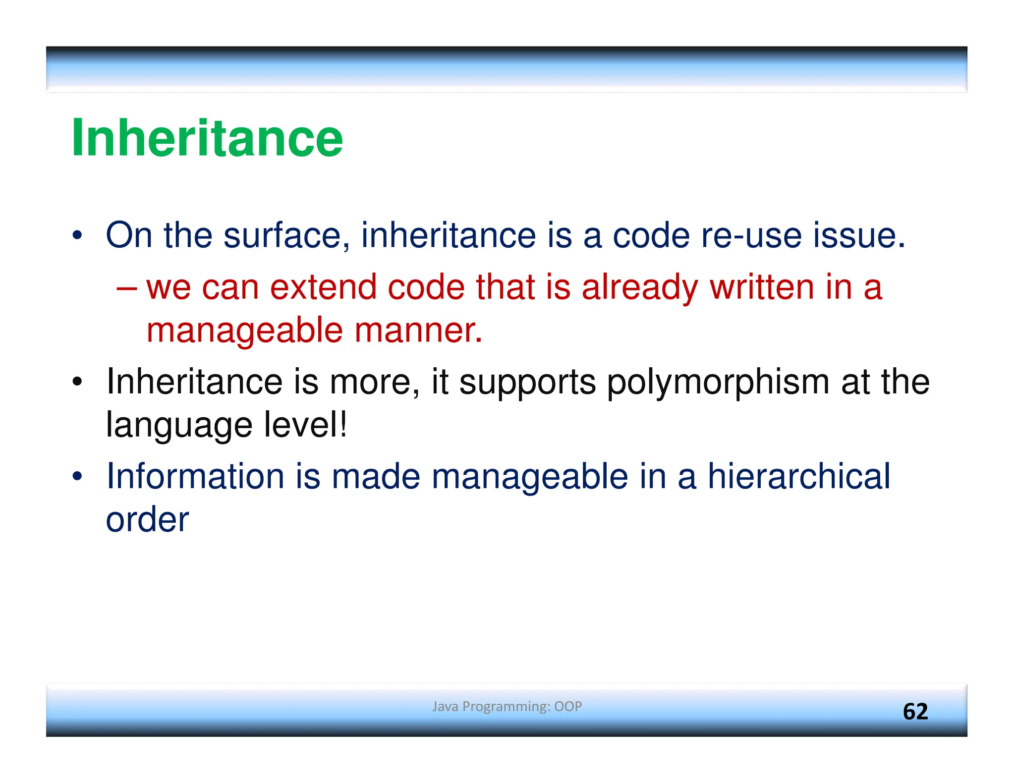 Java Programming: OOP 62 Inheritance • On the surface, inheritance is a code re-use issue. – we can extend code that is already written in a manageable manner. • Inheritance is more, it supports polymorphism at the language level! • Information is made manageable in a hierarchical order 