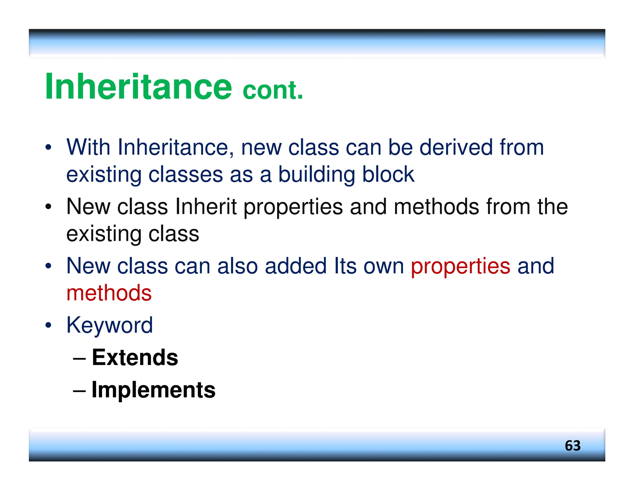 Inheritance cont. • With Inheritance, new class can be derived from existing classes as a building block • New class Inherit properties and methods from the existing class • New class can also added Its own properties and methods • Keyword – Extends – Implements 63 