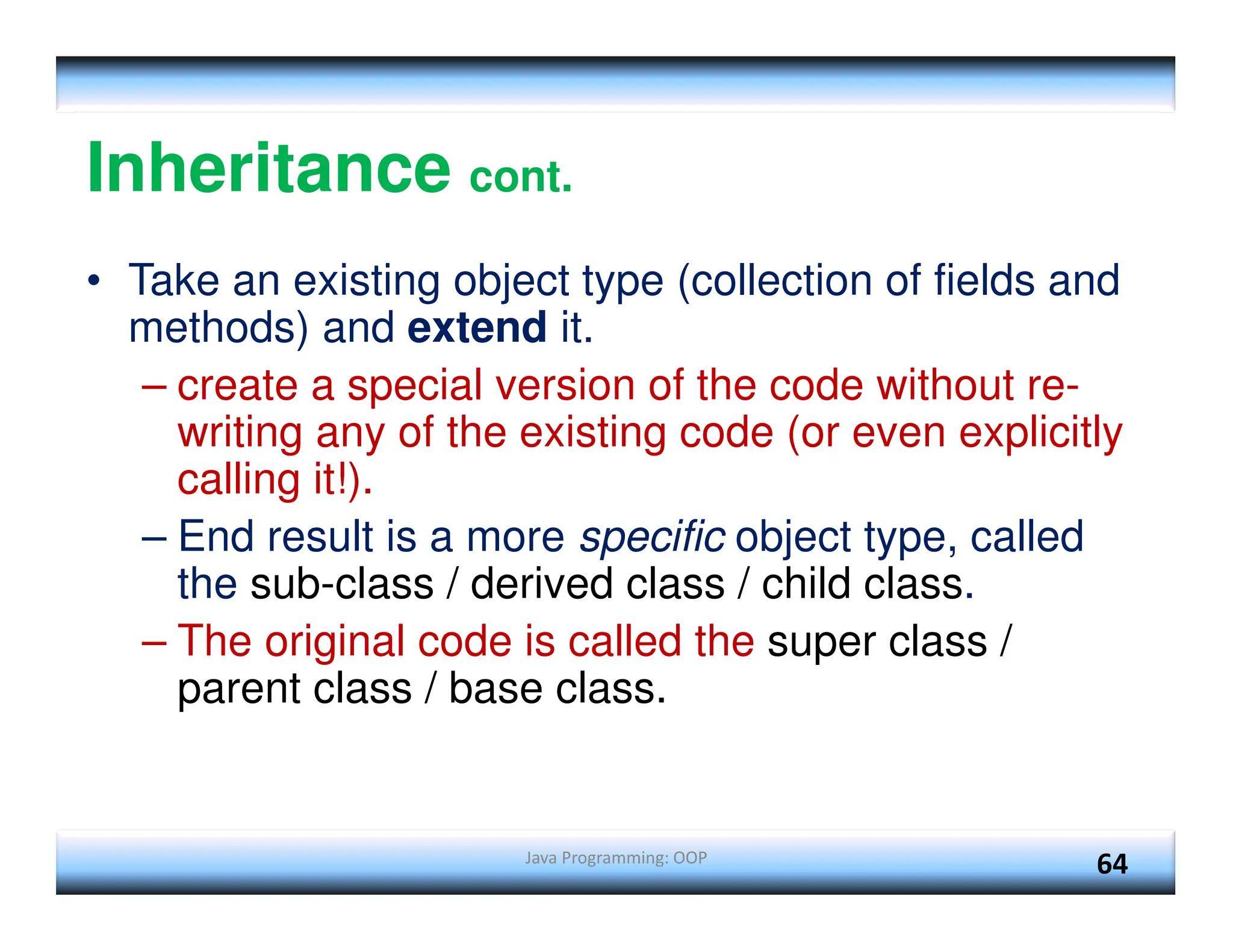 Java Programming: OOP 64 Inheritance cont. • Take an existing object type (collection of fields and methods) and extend it. – create a special version of the code without re- writing any of the existing code (or even explicitly calling it!). – End result is a more specific object type, called the sub-class / derived class / child class. – The original code is called the super class / parent class / base class. 