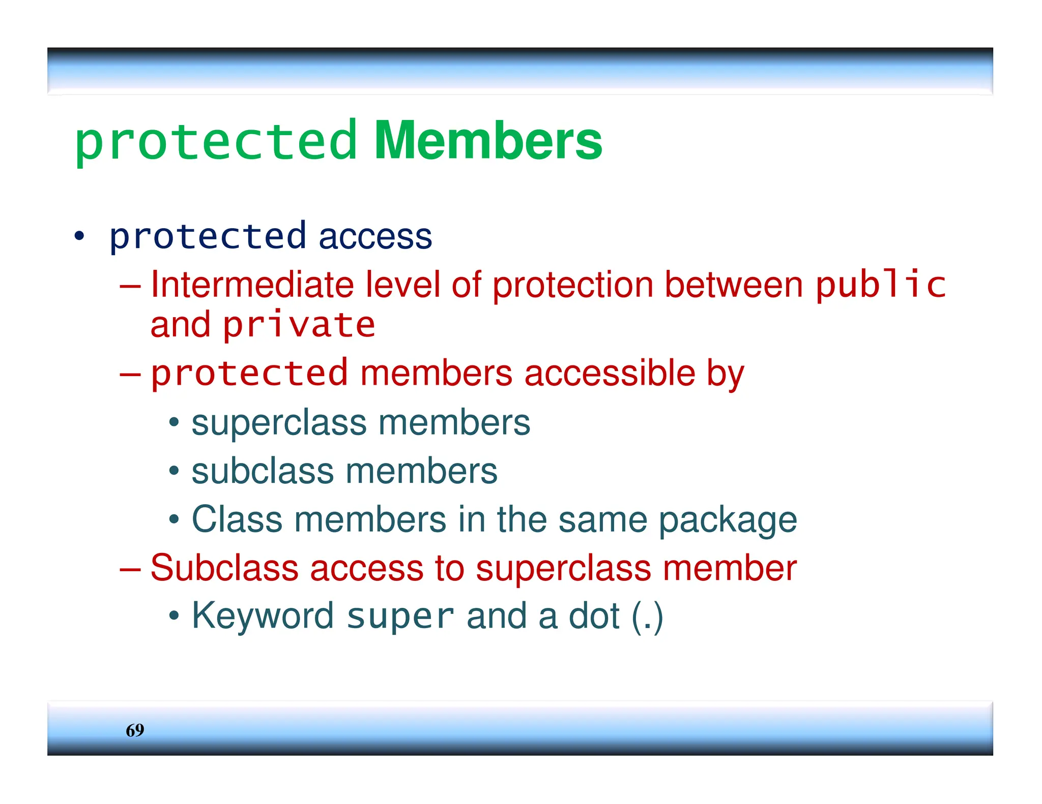 69 protected protected protected protected Members • protected access – Intermediate level of protection between public and private – protected members accessible by • superclass members • subclass members • Class members in the same package – Subclass access to superclass member • Keyword super and a dot (.) 