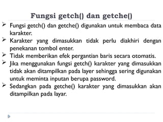 Fungsi getch() dan getche()
 Fungsi getch() dan getche() digunakan untuk membaca data
karakter.
 Karakter yang dimasukkan tidak perlu diakhiri dengan
penekanan tombol enter.
 Tidak memberikan efek pergantian baris secara otomatis.
 Jika menggunakan fungsi getch() karakter yang dimasukkan
tidak akan ditampilkan pada layer sehingga sering digunakan
untuk meminta inputan berupa password.
 Sedangkan pada getche() karakter yang dimasukkan akan
ditampilkan pada layar.
 