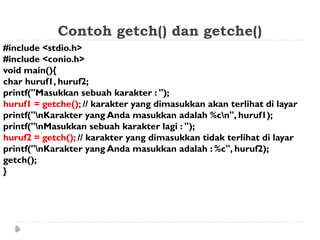 Contoh getch() dan getche()
#include <stdio.h>
#include <conio.h>
void main(){
char huruf1, huruf2;
printf("Masukkan sebuah karakter : ");
huruf1 = getche(); // karakter yang dimasukkan akan terlihat di layar
printf("nKarakter yang Anda masukkan adalah %cn", huruf1);
printf("nMasukkan sebuah karakter lagi : ");
huruf2 = getch(); // karakter yang dimasukkan tidak terlihat di layar
printf("nKarakter yang Anda masukkan adalah : %c", huruf2);
getch();
}
 