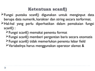 Ketentuan scanf()
Fungsi pustaka scanf() digunakan untuk menginput data
berupa data numerik, karakter dan string secara terformat.
Hal-hal yang perlu diperhatikan dalam pemakaian fungsi
scanf() :
Fungsi scanf() memakai penentu format
Fungsi scanf() memberi pergantian baris secara otomatis
Fungsi scanf() tidak memerlukan penentu lebar field
Variabelnya harus menggunakan operator alamat &
 