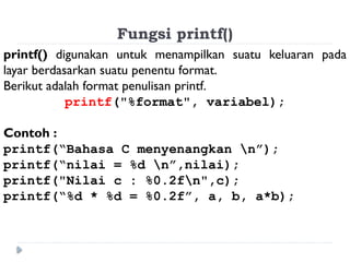 Fungsi printf()
printf() digunakan untuk menampilkan suatu keluaran pada
layar berdasarkan suatu penentu format.
Berikut adalah format penulisan printf.
printf("%format", variabel);
Contoh :
printf(“Bahasa C menyenangkan n”);
printf(“nilai = %d n”,nilai);
printf("Nilai c : %0.2fn",c);
printf(“%d * %d = %0.2f”, a, b, a*b);
 