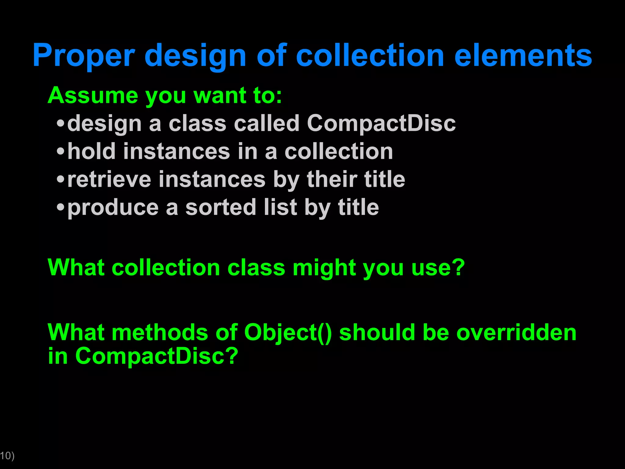 Proper design of collection elements Assume you want to: design a class called CompactDisc hold instances in a collection retrieve instances by their title produce a sorted list by title What collection class might you use? What methods of Object() should be overridden in CompactDisc? 