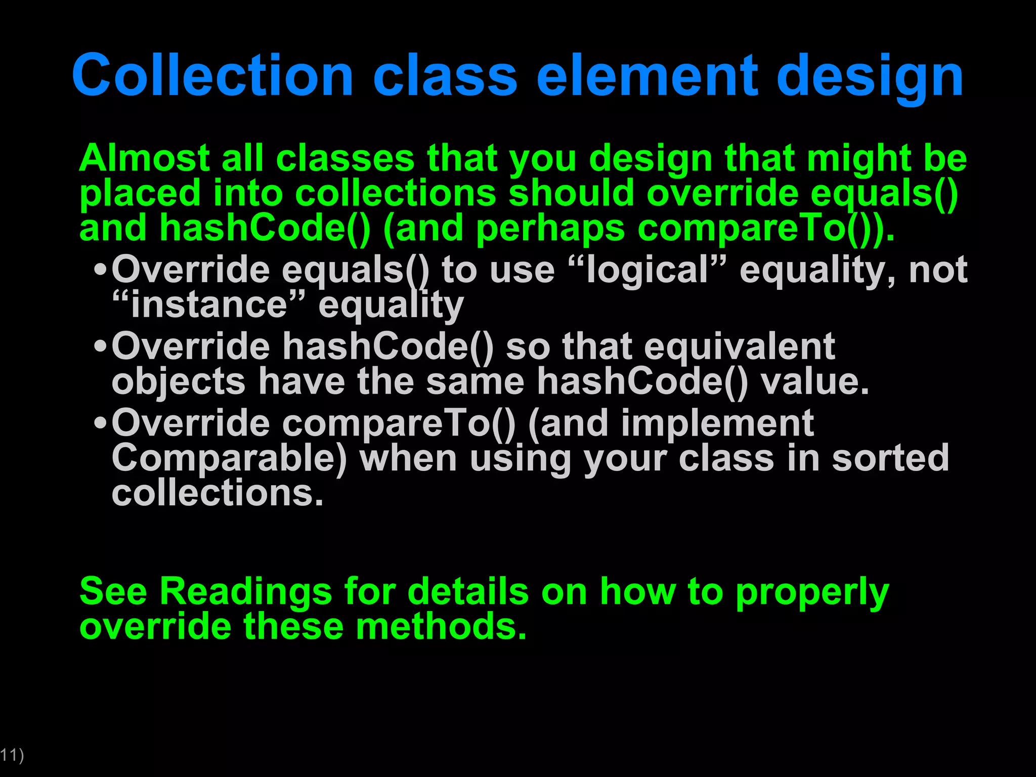 Collection class element design Almost all classes that you design that might be placed into collections should override equals() and hashCode() (and perhaps compareTo()). Override equals() to use “logical” equality, not “instance” equality Override hashCode() so that equivalent objects have the same hashCode() value. Override compareTo() (and implement Comparable) when using your class in sorted collections. See Readings for details on how to properly override these methods. 