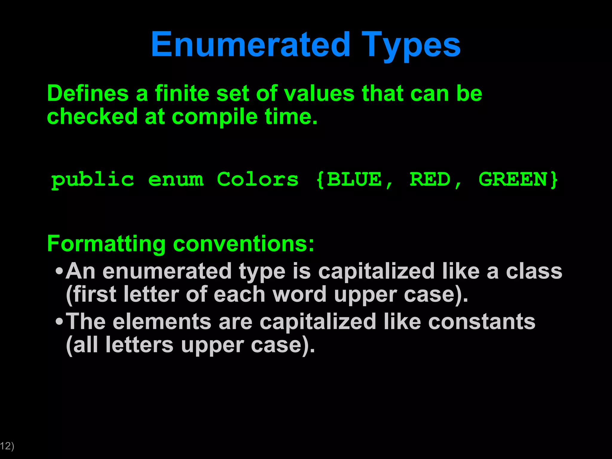 Enumerated Types Defines a finite set of values that can be checked at compile time. public enum Colors {BLUE, RED, GREEN} Formatting conventions: An enumerated type is capitalized like a class (first letter of each word upper case). The elements are capitalized like constants (all letters upper case). 