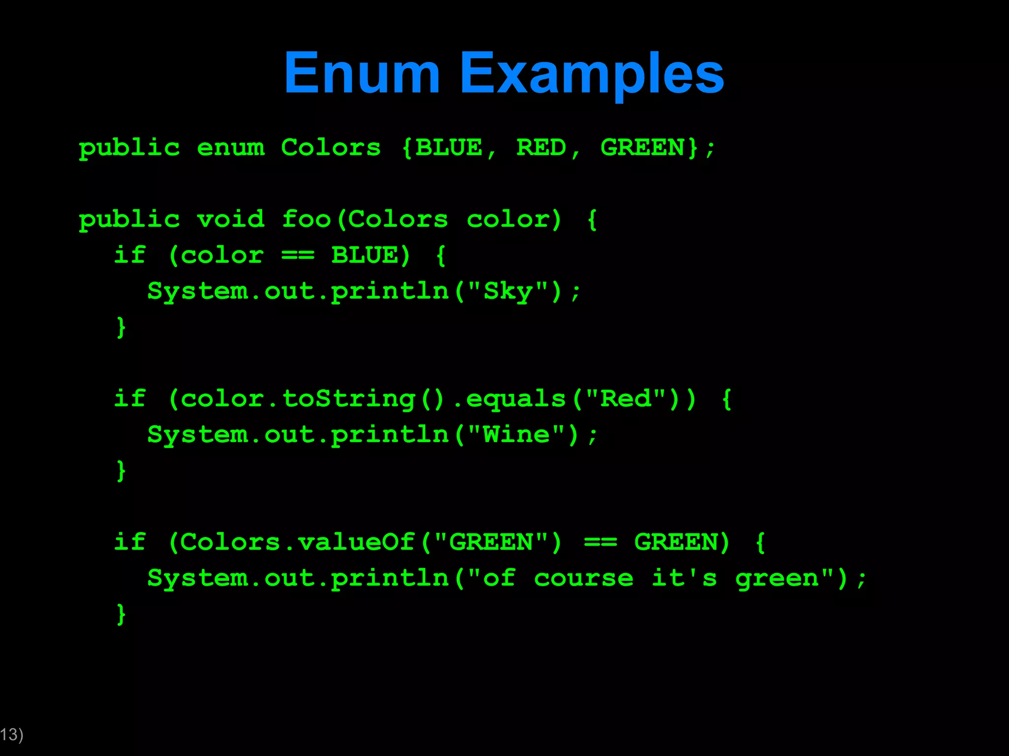 Enum Examples public enum Colors {BLUE, RED, GREEN}; public void foo(Colors color) { if (color == BLUE) { System.out.println(&quot;Sky&quot;); } if (color.toString().equals(&quot;Red&quot;)) { System.out.println(&quot;Wine&quot;); } if (Colors.valueOf(&quot;GREEN&quot;) == GREEN) { System.out.println(&quot;of course it's green&quot;); } 