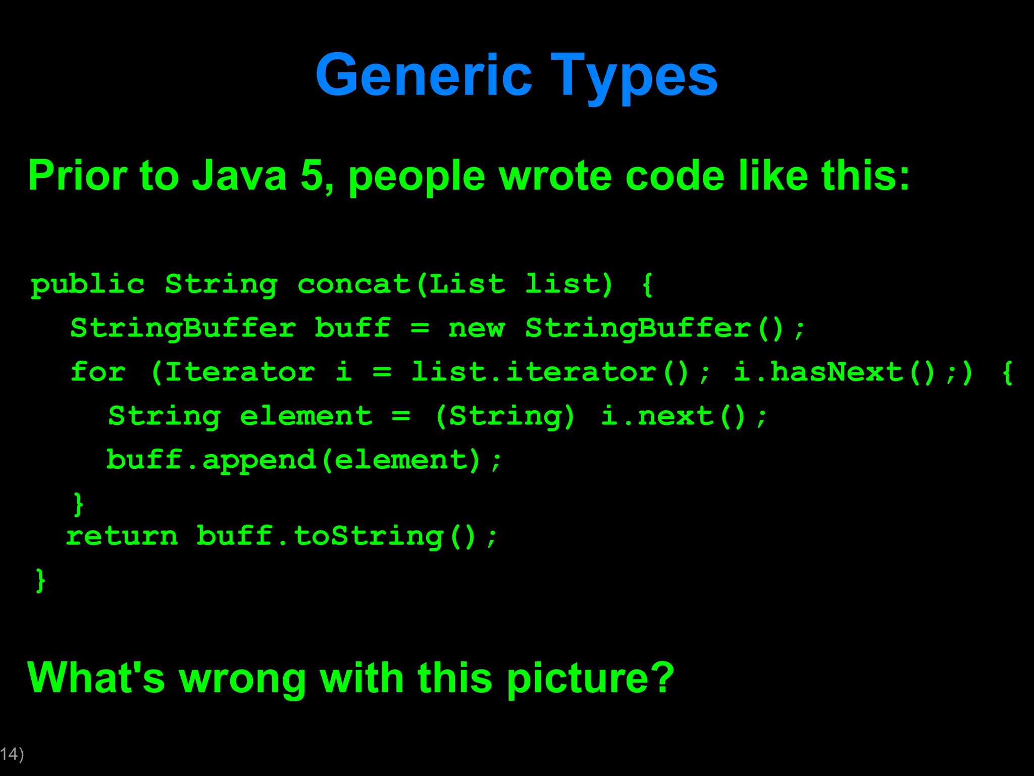 Generic Types Prior to Java 5, people wrote code like this: public String concat(List list) { StringBuffer buff = new StringBuffer(); for (Iterator i = list.iterator(); i.hasNext();) { String element = (String) i.next(); buff.append(element); } return buff.toString(); } What's wrong with this picture? 