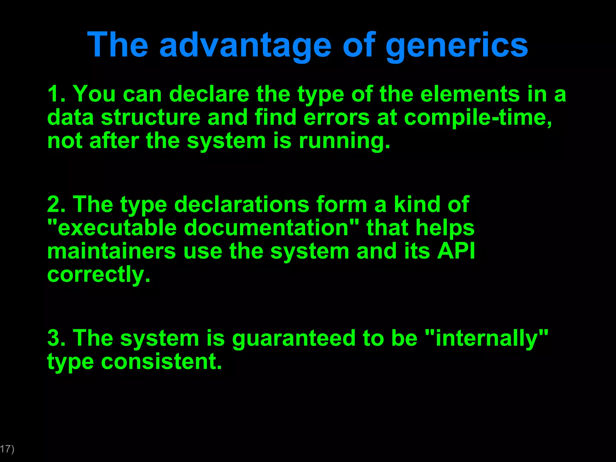 The advantage of generics 1. You can declare the type of the elements in a data structure and find errors at compile-time, not after the system is running. 2. The type declarations form a kind of &quot;executable documentation&quot; that helps maintainers use the system and its API correctly. 3. The system is guaranteed to be &quot;internally&quot; type consistent. 