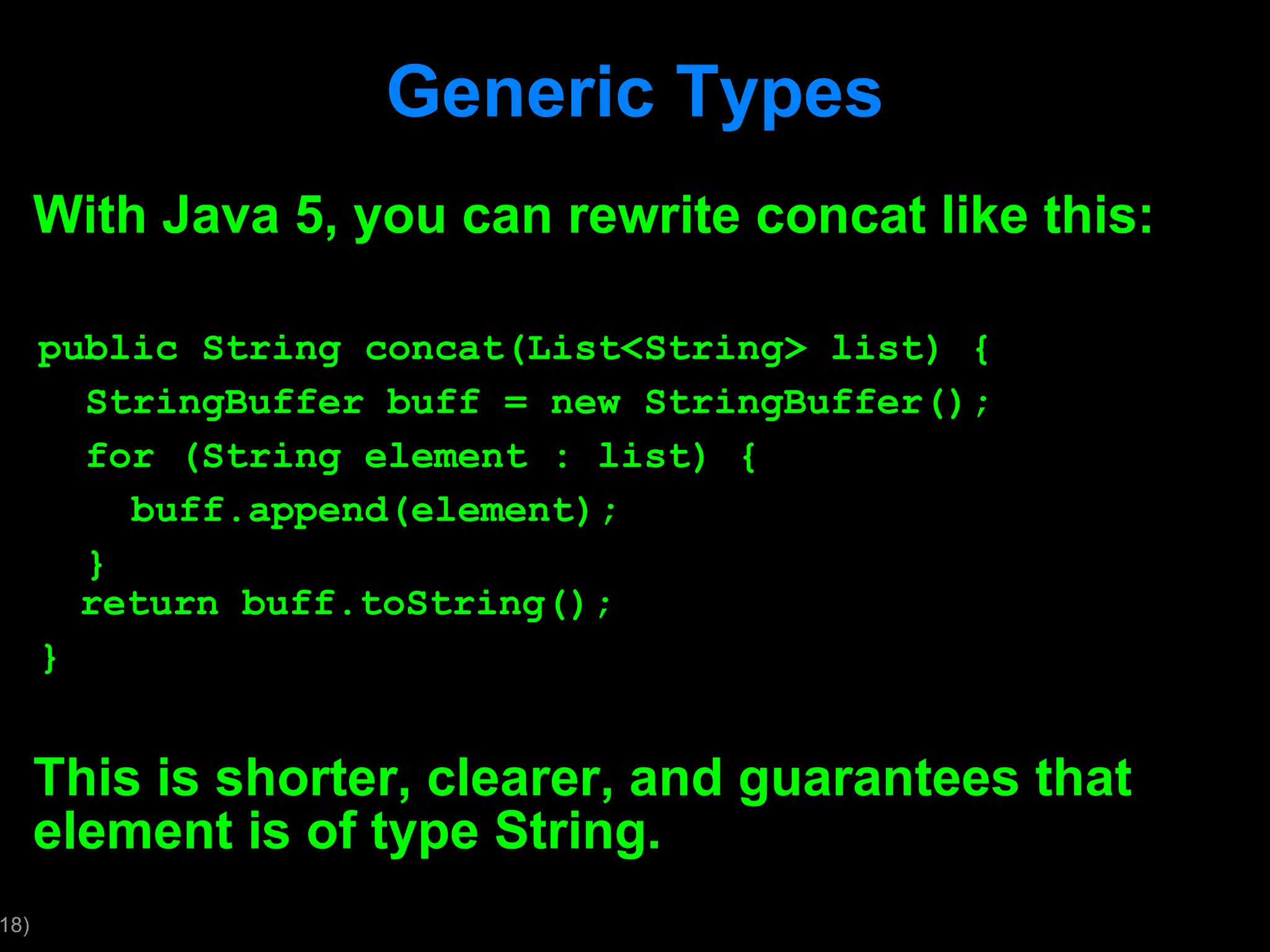 Generic Types With Java 5, you can rewrite concat like this: public String concat(List<String> list) { StringBuffer buff = new StringBuffer(); for (String element : list) { buff.append(element); } return buff.toString(); } This is shorter, clearer, and guarantees that element is of type String. 