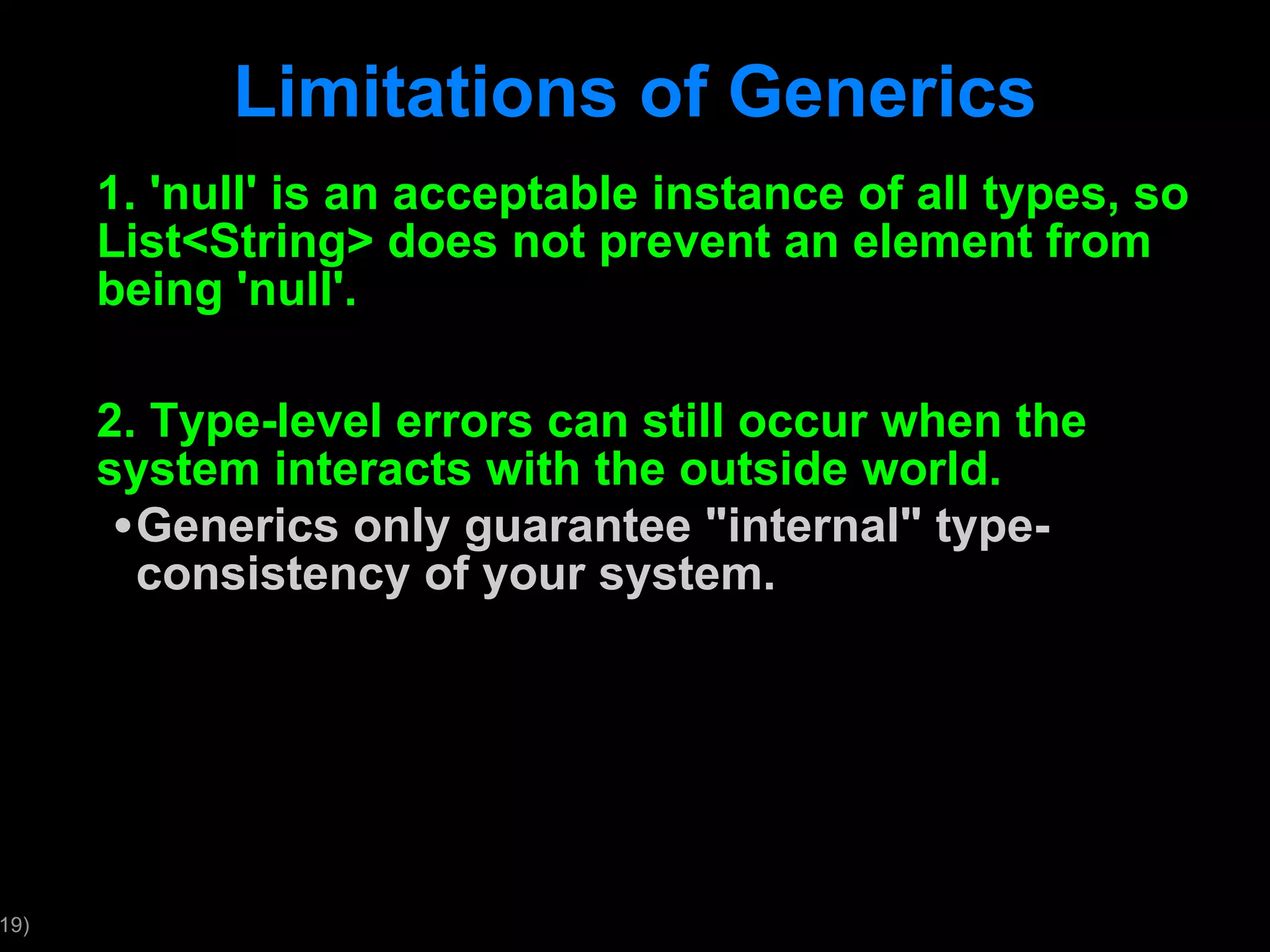 Limitations of Generics 1. 'null' is an acceptable instance of all types, so List<String> does not prevent an element from being 'null'. 2. Type-level errors can still occur when the system interacts with the outside world. Generics only guarantee &quot;internal&quot; type-consistency of your system. 