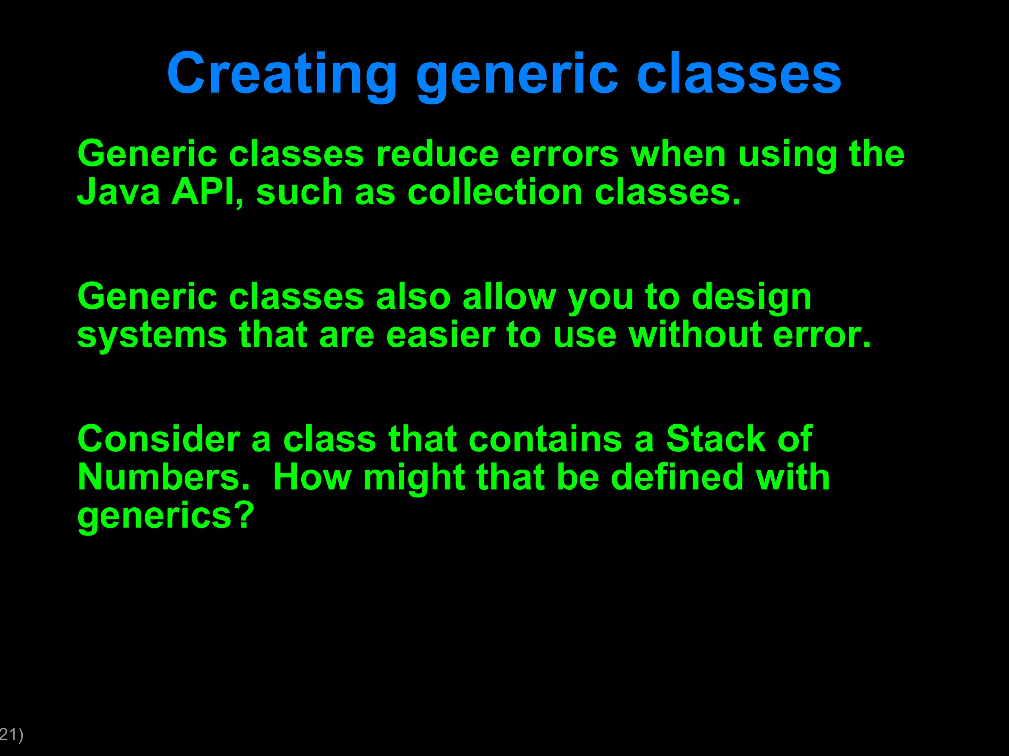 Creating generic classes Generic classes reduce errors when using the Java API, such as collection classes. Generic classes also allow you to design systems that are easier to use without error. Consider a class that contains a Stack of Numbers. How might that be defined with generics? 