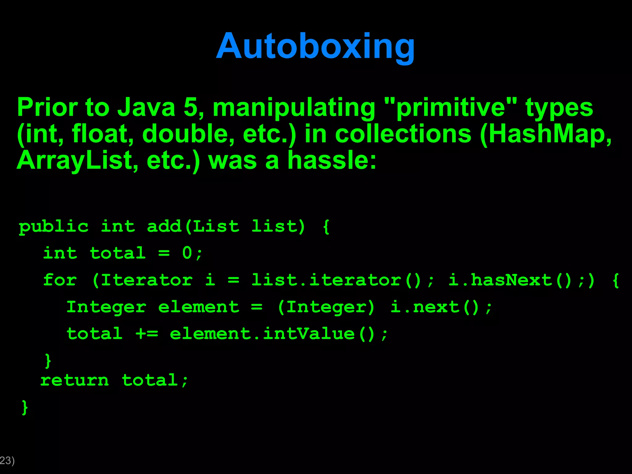 Autoboxing Prior to Java 5, manipulating &quot;primitive&quot; types (int, float, double, etc.) in collections (HashMap, ArrayList, etc.) was a hassle: public int add(List list) { int total = 0; for (Iterator i = list.iterator(); i.hasNext();) { Integer element = (Integer) i.next(); total += element.intValue(); } return total; } 