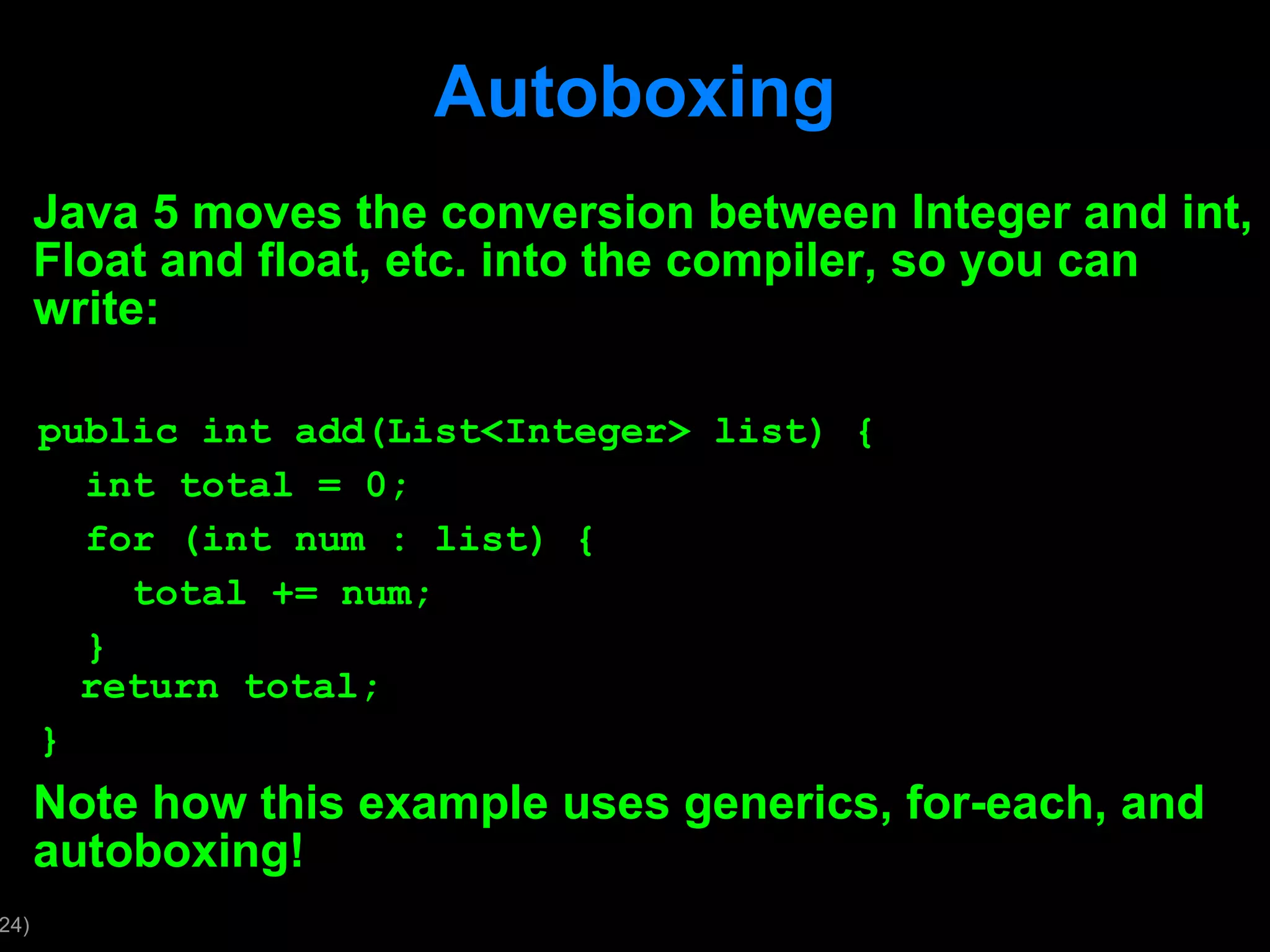 Autoboxing Java 5 moves the conversion between Integer and int, Float and float, etc. into the compiler, so you can write: public int add(List<Integer> list) { int total = 0; for (int num : list) { total += num; } return total; } Note how this example uses generics, for-each, and autoboxing! 