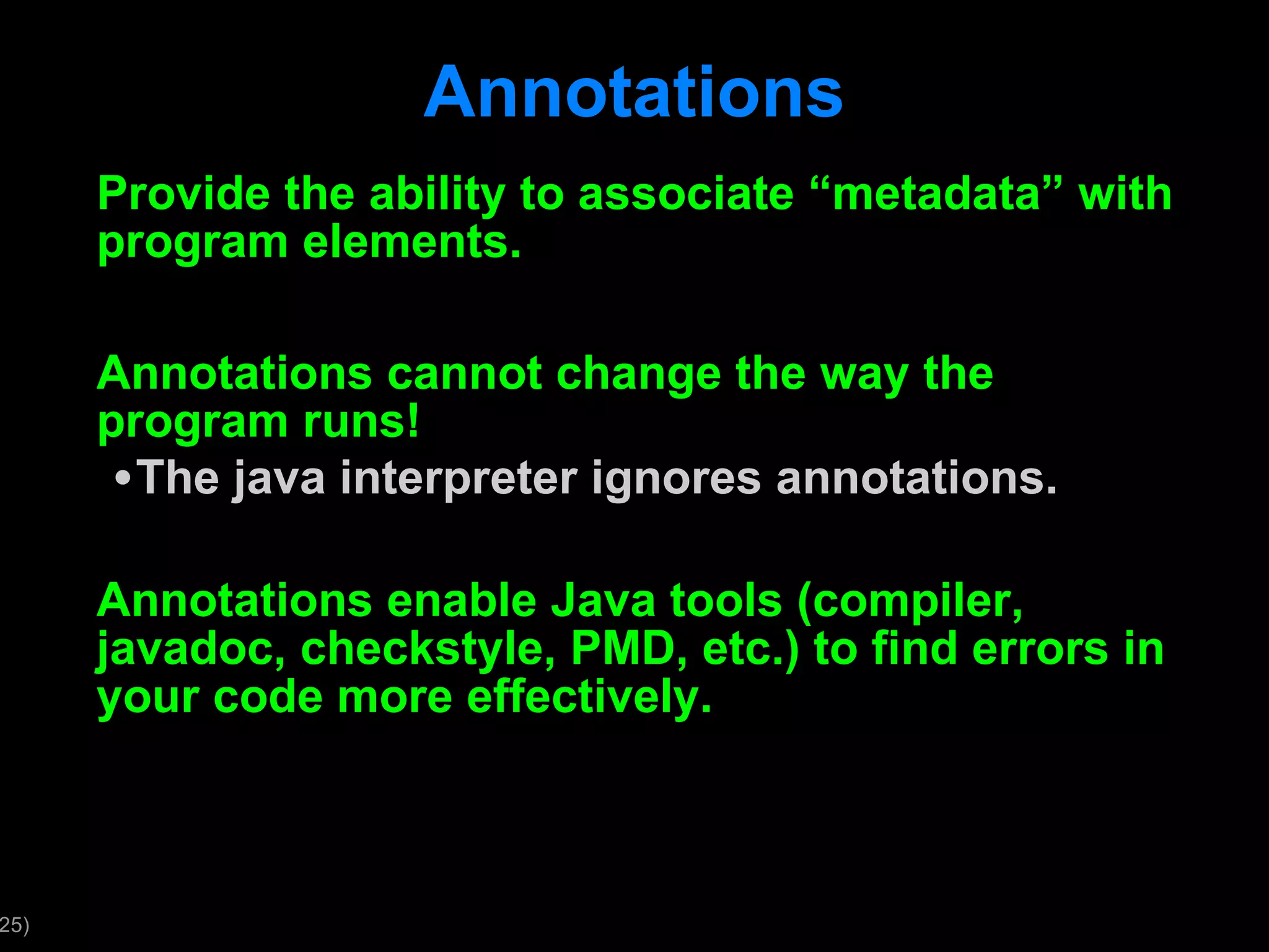 Annotations Provide the ability to associate “metadata” with program elements. Annotations cannot change the way the program runs! The java interpreter ignores annotations. Annotations enable Java tools (compiler, javadoc, checkstyle, PMD, etc.) to find errors in your code more effectively. 