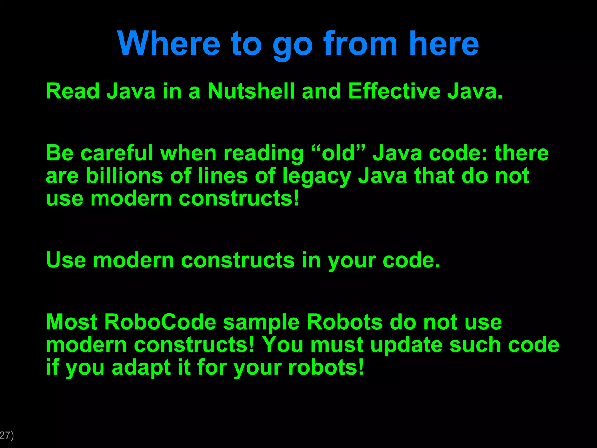 Where to go from here Read Java in a Nutshell and Effective Java. Be careful when reading “old” Java code: there are billions of lines of legacy Java that do not use modern constructs! Use modern constructs in your code. Most RoboCode sample Robots do not use modern constructs! You must update such code if you adapt it for your robots! 