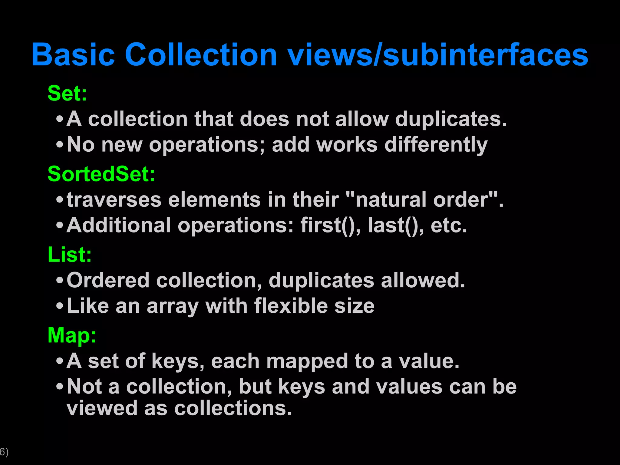 Basic Collection views/subinterfaces Set: A collection that does not allow duplicates. No new operations; add works differently SortedSet: traverses elements in their &quot;natural order&quot;. Additional operations: first(), last(), etc. List: Ordered collection, duplicates allowed. Like an array with flexible size Map: A set of keys, each mapped to a value. Not a collection, but keys and values can be viewed as collections. 