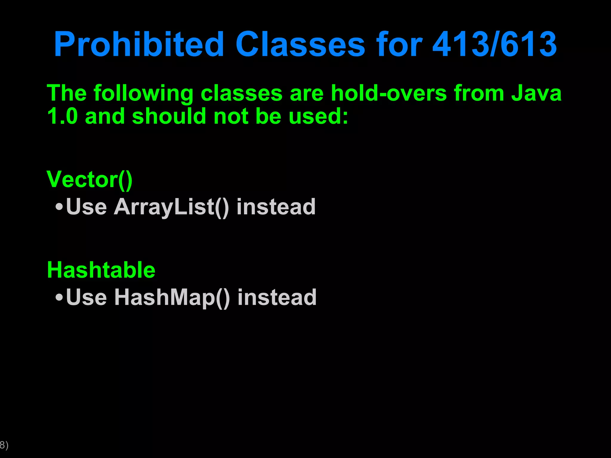 Prohibited Classes for 413/613 The following classes are hold-overs from Java 1.0 and should not be used: Vector() Use ArrayList() instead Hashtable Use HashMap() instead 