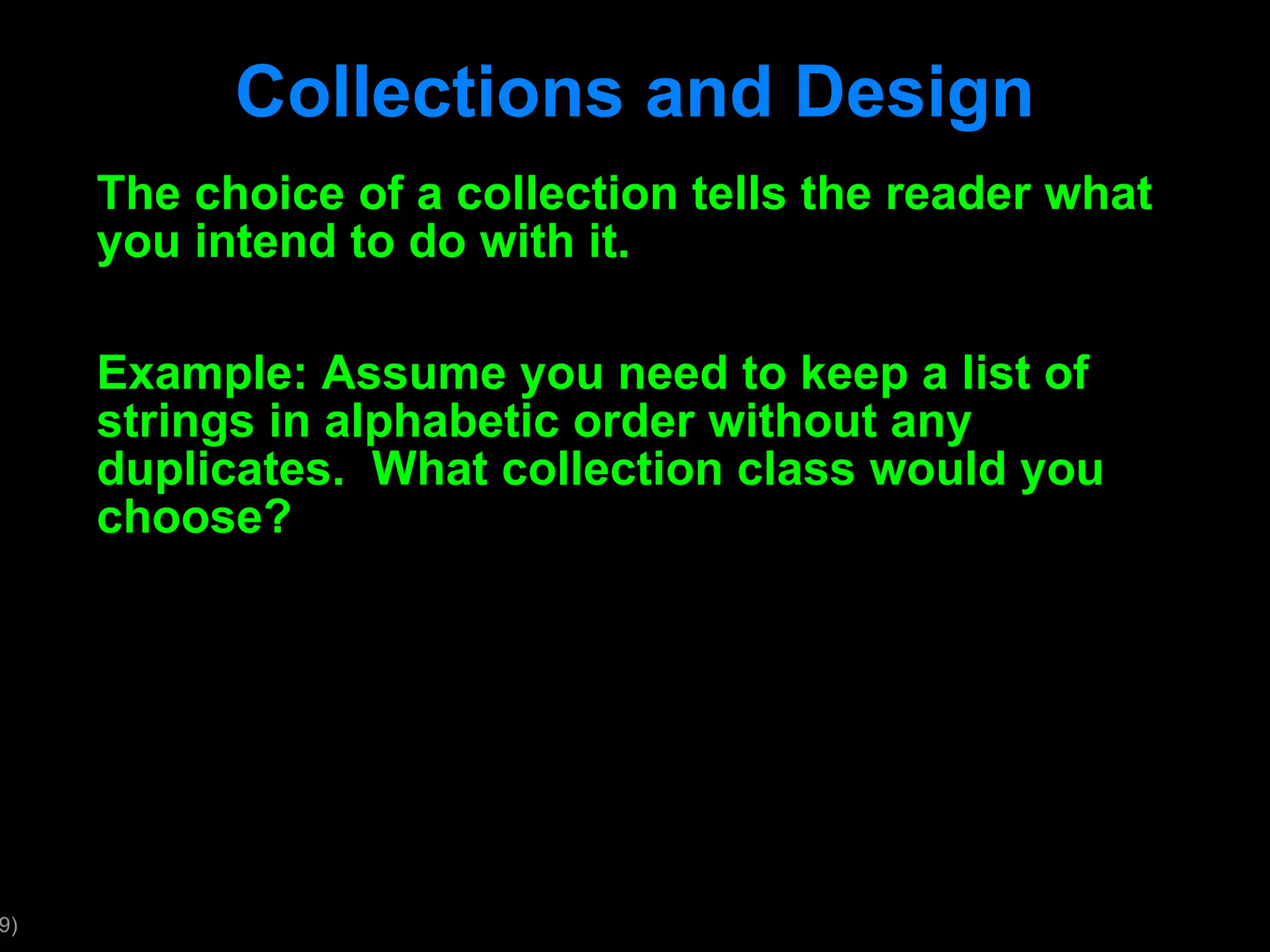 Collections and Design The choice of a collection tells the reader what you intend to do with it. Example: Assume you need to keep a list of strings in alphabetic order without any duplicates. What collection class would you choose? 