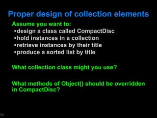 Proper design of collection elements Assume you want to: design a class called CompactDisc hold instances in a collection retrieve instances by their title produce a sorted list by title What collection class might you use?  What methods of Object() should be overridden in CompactDisc? 