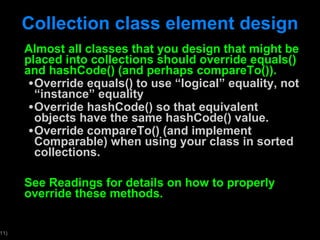 Collection class element design Almost all classes that you design that might be placed into collections should override equals() and hashCode() (and perhaps compareTo()). Override equals() to use  “logical” equality, not “instance” equality Override hashCode() so that equivalent objects have the same hashCode() value.  Override compareTo() (and implement Comparable) when using your class in sorted collections. See Readings for details on how to properly override these methods.  