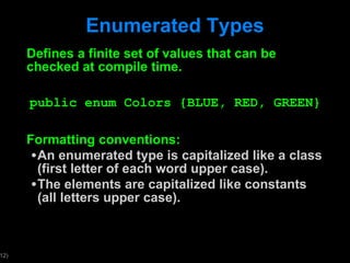 Enumerated Types Defines a finite set of values that can be checked at compile time. public enum Colors {BLUE, RED, GREEN} Formatting conventions: An enumerated type is capitalized like a class (first letter of each word upper case). The elements are capitalized like constants (all letters upper case). 