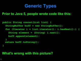 Generic Types Prior to Java 5, people wrote code like this: public String concat(List list) { StringBuffer buff = new StringBuffer(); for (Iterator i = list.iterator(); i.hasNext();) { String element = (String) i.next(); buff.append(element); }   return buff.toString(); } What's wrong with this picture?  
