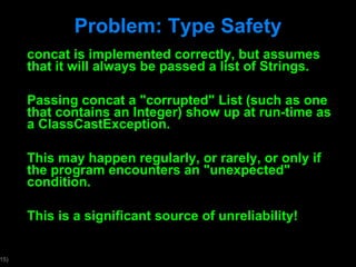 Problem: Type Safety concat is implemented correctly, but assumes that it will always be passed a list of Strings. Passing concat a "corrupted" List (such as one that contains an Integer) show up at run-time as a ClassCastException. This may happen regularly, or rarely, or only if the program encounters an "unexpected" condition.  This is a significant source of unreliability!  